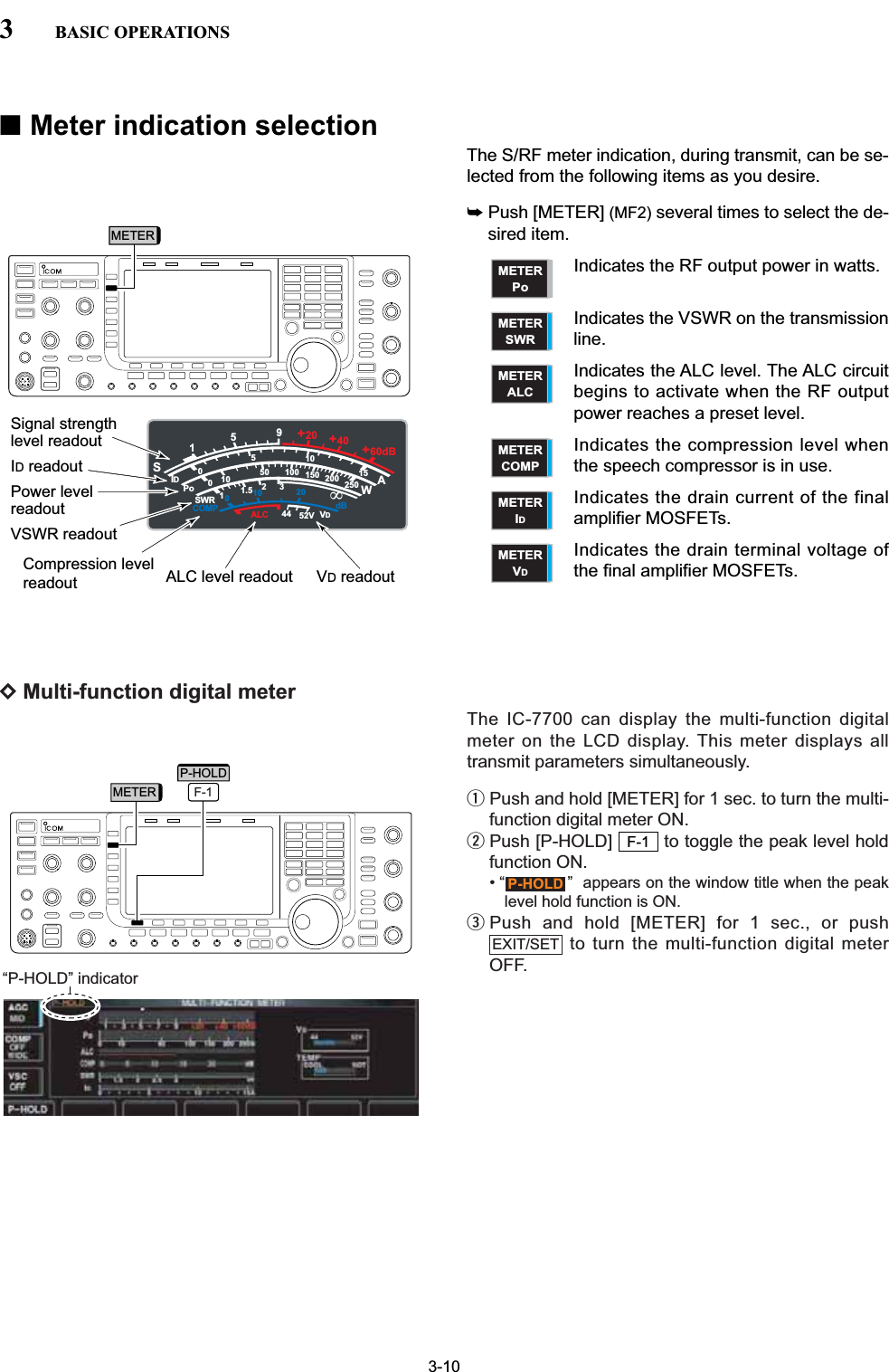 DMulti-function digital meterThe IC-7700 can display the multi-function digitalmeter on the LCD display. This meter displays alltransmit parameters simultaneously.qPush and hold [METER] for 1 sec. to turn the multi-function digital meter ON.wPush [P-HOLD]  to toggle the peak level holdfunction ON.• “ ”  appears on the window title when the peaklevel hold function is ON.ePush and hold [METER] for 1 sec., or pushto turn the multi-function digital meterOFF.EXIT/SETP-HOLDF-1■Meter indication selectionThe S/RF meter indication, during transmit, can be se-lected from the following items as you desire.➥Push [METER] (MF2) several times to select the de-sired item.Indicates the RF output power in watts.Indicates the VSWR on the transmissionline.Indicates the ALC level. The ALC circuitbegins to activate when the RF outputpower reaches a preset level.Indicates the compression level whenthe speech compressor is in use.Indicates the drain current of the finalamplifier MOSFETs.Indicates the drain terminal voltage ofthe final amplifier MOSFETs.METERVDMETERIDMETERCOMPMETERALCMETERSWRMETERPo3-103BASIC OPERATIONS“P-HOLD” indicatorMETERMETER F-1P-HOLDS1000125101010 2044 52V50 100 150 200 2501531.5IDVDdBWAPoSWRCOMP ALC59+20 +40 +60dB&apos;Signal strengthlevel readoutID readoutPower level readoutVSWR readoutCompression levelreadout ALC level readout VD readout