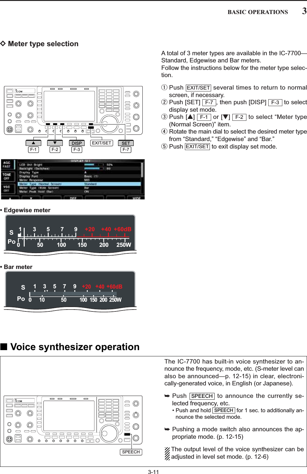 3-11DMeter type selectionA total of 3 meter types are available in the IC-7700—Standard, Edgewise and Bar meters. Follow the instructions below for the meter type selec-tion.qPush  several times to return to normalscreen, if necessary.wPush [SET]  , then push [DISP]  to selectdisplay set mode.ePush [Y] or [Z]  to select “Meter type(Normal Screen)” item.rRotate the main dial to select the desired meter typefrom “Standard,” “Edgewise” and “Bar.”tPush  to exit display set mode.• Edgewise meter• Bar meterEXIT/SETF-2F-1F-3F-7EXIT/SET3BASIC OPERATIONSThe IC-7700 has built-in voice synthesizer to an-nounce the frequency, mode, etc. (S-meter level canalso be announced—p. 12-15) in clear, electroni-cally-generated voice, in English (or Japanese).➥Push  to announce the currently se-lected frequency, etc.• Push and hold  for 1 sec. to additionally an-nounce the selected mode.➥Pushing a mode switch also announces the ap-propriate mode. (p. 12-15)The output level of the voice synthesizer can beadjusted in level set mode. (p. 12-6)SPEECHSPEECH■Voice synthesizer operationEXIT/SETF-7SETF-3DISPF-1∫F-2√SPo13579250W200100 150500+20 +40 +60dBSPo1357 9250W200100 15050010+20 +40 +60dBSPEECH