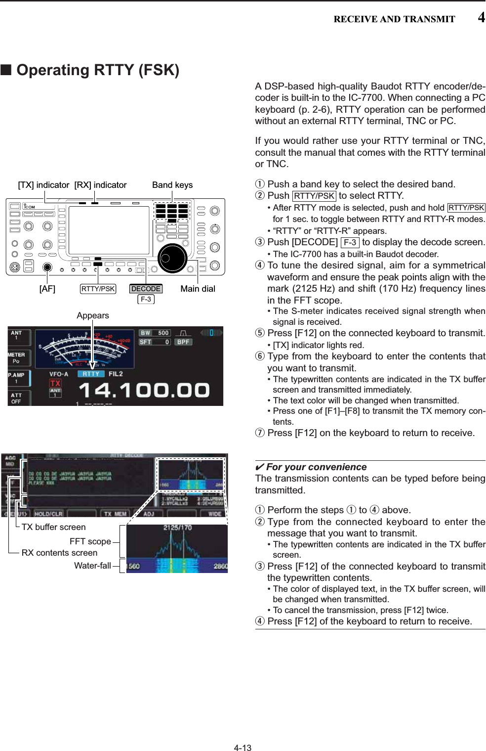 4-13■Operating RTTY (FSK)A DSP-based high-quality Baudot RTTY encoder/de-coder is built-in to the IC-7700. When connecting a PCkeyboard (p. 2-6), RTTY operation can be performedwithout an external RTTY terminal, TNC or PC.If you would rather use your RTTY terminal or TNC,consult the manual that comes with the RTTY terminalor TNC.qPush a band key to select the desired band.wPush  to select RTTY.• After RTTY mode is selected, push and hold for 1 sec. to toggle between RTTY and RTTY-R modes.• “RTTY” or “RTTY-R” appears.ePush [DECODE]  to display the decode screen.• The IC-7700 has a built-in Baudot decoder.rTo tune the desired signal, aim for a symmetricalwaveform and ensure the peak points align with themark (2125 Hz) and shift (170 Hz) frequency linesin the FFT scope. • The S-meter indicates received signal strength whensignal is received.tPress [F12] on the connected keyboard to transmit.• [TX] indicator lights red.yType from the keyboard to enter the contents thatyou want to transmit.• The typewritten contents are indicated in the TX bufferscreen and transmitted immediately.• The text color will be changed when transmitted. • Press one of [F1]–[F8] to transmit the TX memory con-tents.uPress [F12] on the keyboard to return to receive.✔For your convenienceThe transmission contents can be typed before beingtransmitted.qPerform the steps qto rabove.wType from the connected keyboard to enter themessage that you want to transmit.• The typewritten contents are indicated in the TX bufferscreen.ePress [F12] of the connected keyboard to transmitthe typewritten contents.• The color of displayed text, in the TX buffer screen, willbe changed when transmitted. • To cancel the transmission, press [F12] twice.rPress [F12] of the keyboard to return to receive.F-3RTTY/PSKRTTY/PSKFFT scopeTX buffer screenRX contents screenWater-fallAppears[TX] indicator [RX] indicator[AF] Main dialBand keysRTTY/PSKF-3DECODE4RECEIVE AND TRANSMIT