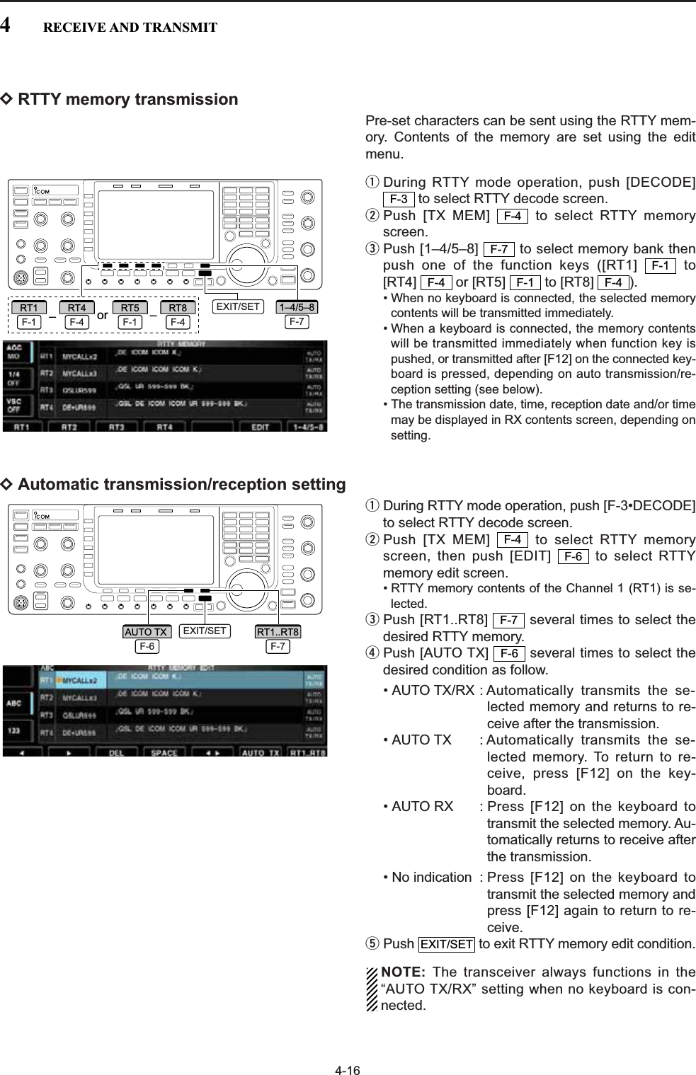 4-16DRTTY memory transmissionPre-set characters can be sent using the RTTY mem-ory. Contents of the memory are set using the editmenu.qDuring RTTY mode operation, push [DECODE]to select RTTY decode screen.wPush [TX MEM]  to select RTTY memoryscreen.ePush [1–4/5–8]  to select memory bank thenpush one of the function keys ([RT1]  to [RT4] or [RT5] to [RT8] ). • When no keyboard is connected, the selected memorycontents will be transmitted immediately.• When a keyboard is connected, the memory contentswill be transmitted immediately when function key ispushed, or transmitted after [F12] on the connected key-board is pressed, depending on auto transmission/re-ception setting (see below).• The transmission date, time, reception date and/or timemay be displayed in RX contents screen, depending onsetting.DAutomatic transmission/reception settingqDuring RTTY mode operation, push [F-3•DECODE]to select RTTY decode screen.wPush [TX MEM]  to select RTTY memoryscreen, then push [EDIT]  to select RTTYmemory edit screen.• RTTY memory contents of the Channel 1 (RT1) is se-lected.ePush [RT1..RT8]  several times to select thedesired RTTY memory.rPush [AUTO TX]  several times to select thedesired condition as follow.• AUTO TX/RX : Automatically transmits the se-lected memory and returns to re-ceive after the transmission.• AUTO TX : Automatically transmits the se-lected memory. To return to re-ceive, press [F12] on the key-board.• AUTO RX : Press [F12] on the keyboard totransmit the selected memory. Au-tomatically returns to receive afterthe transmission.• No indication : Press [F12] on the keyboard totransmit the selected memory andpress [F12] again to return to re-ceive.tPush  to exit RTTY memory edit condition.NOTE: The transceiver always functions in the“AUTO TX/RX” setting when no keyboard is con-nected.EXIT/SETF-6F-7F-6F-4F-4F-1F-4F-1F-7F-4F-3EXIT/SETF-7RT1..RT8F-6AUTO TX ––or F-71–4/5–8F-1RT1F-4RT4F-1RT5F-4RT8 EXIT/SET4RECEIVE AND TRANSMIT