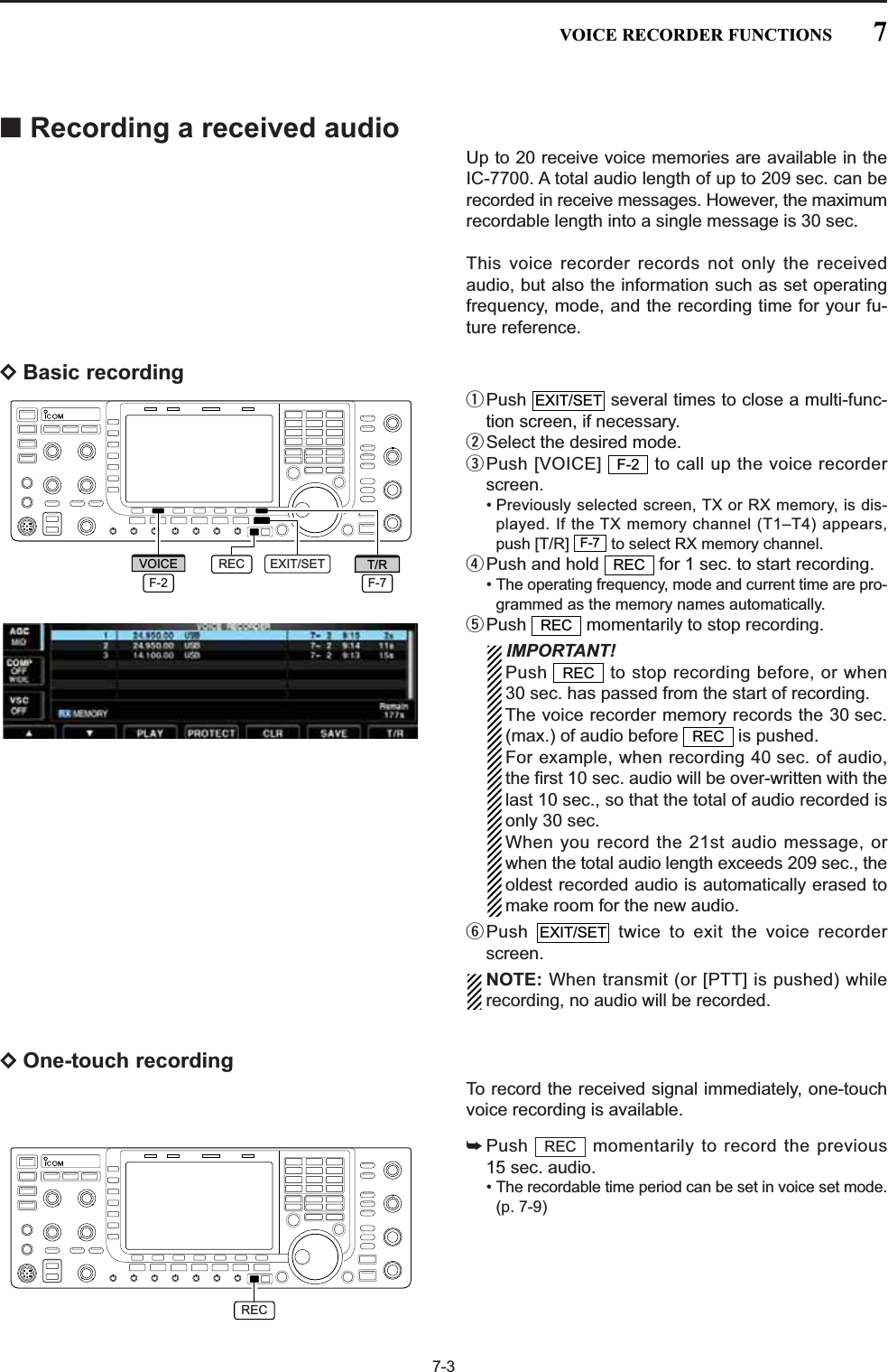 7-3■Recording a received audioUp to 20 receive voice memories are available in theIC-7700. A total audio length of up to 209 sec. can berecorded in receive messages. However, the maximumrecordable length into a single message is 30 sec. This voice recorder records not only the receivedaudio, but also the information such as set operatingfrequency, mode, and the recording time for your fu-ture reference.DBasic recordingqPush  several times to close a multi-func-tion screen, if necessary.wSelect the desired mode.ePush [VOICE]  to call up the voice recorderscreen.• Previously selected screen, TX or RX memory, is dis-played. If the TX memory channel (T1–T4) appears,push [T/R]  to select RX memory channel.rPush and hold  for 1 sec. to start recording.• The operating frequency, mode and current time are pro-grammed as the memory names automatically.tPush  momentarily to stop recording.IMPORTANT!Push  to stop recording before, or when30 sec. has passed from the start of recording.The voice recorder memory records the 30 sec.(max.) of audio before  is pushed.For example, when recording 40 sec. of audio,the first 10 sec. audio will be over-written with thelast 10 sec., so that the total of audio recorded isonly 30 sec.When you record the 21st audio message, orwhen the total audio length exceeds 209 sec., theoldest recorded audio is automatically erased tomake room for the new audio.yPush  twice to exit the voice recorderscreen.NOTE: When transmit (or [PTT] is pushed) whilerecording, no audio will be recorded.DOne-touch recordingTo record the received signal immediately, one-touchvoice recording is available.➥Push  momentarily to record the previous15 sec. audio.• The recordable time period can be set in voice set mode.(p. 7-9)RECEXIT/SETRECRECRECRECF-7F-2EXIT/SETEXIT/SETRECF-7T/RF-2VOICEREC7VOICE RECORDER FUNCTIONS