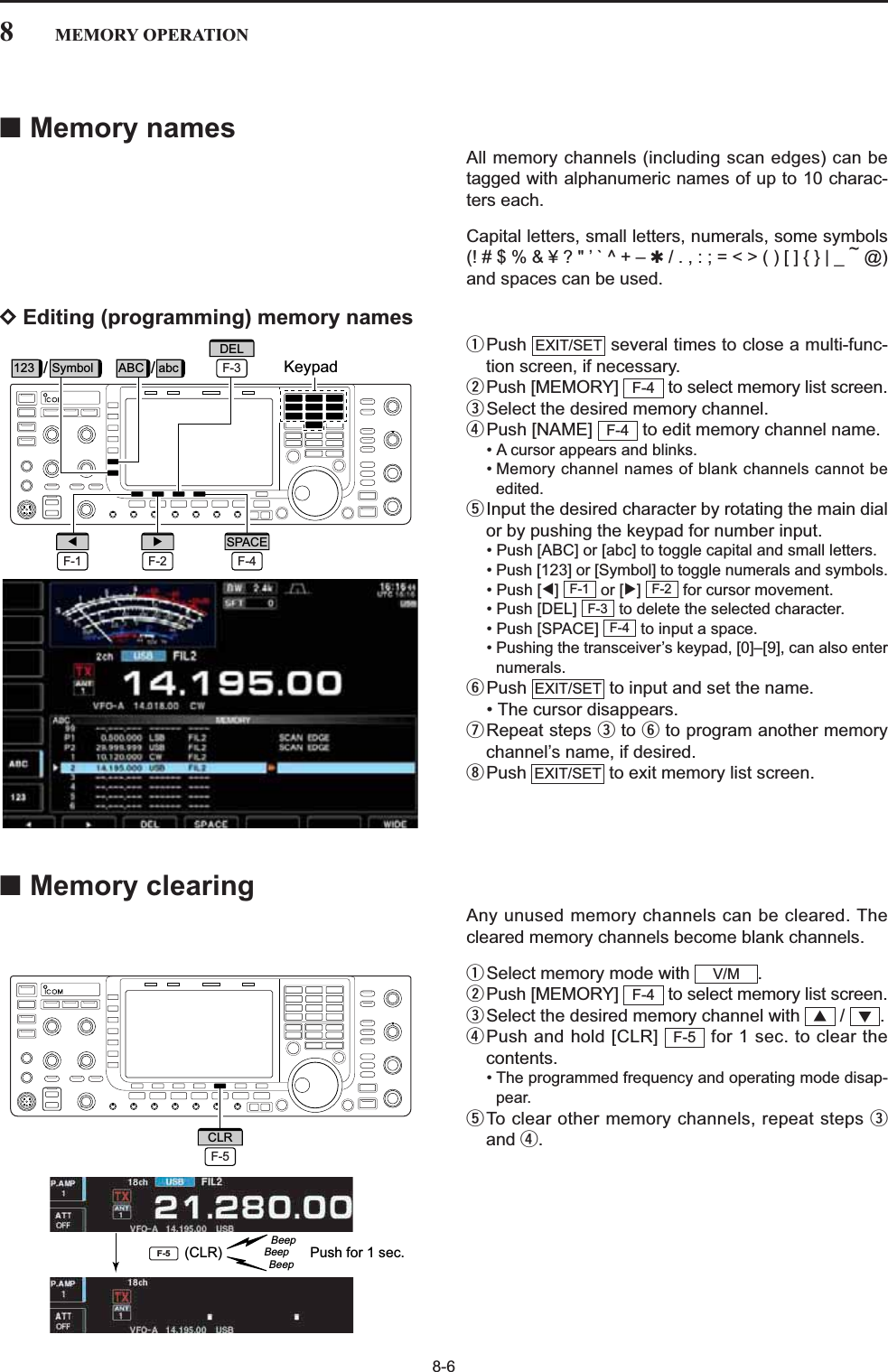 8-68MEMORY OPERATION■Memory namesAll memory channels (including scan edges) can betagged with alphanumeric names of up to 10 charac-ters each.Capital letters, small letters, numerals, some symbols(! # $ % &amp; ¥ ? &quot; ’ ` ^ + – ✱/ . , : ; = &lt; &gt; ( ) [ ] { } | _ ~@)and spaces can be used.DEditing (programming) memory namesqPush  several times to close a multi-func-tion screen, if necessary.wPush [MEMORY]  to select memory list screen.eSelect the desired memory channel.rPush [NAME]  to edit memory channel name.• A cursor appears and blinks.• Memory channel names of blank channels cannot beedited.tInput the desired character by rotating the main dialor by pushing the keypad for number input.• Push [ABC] or [abc] to toggle capital and small letters.• Push [123] or [Symbol] to toggle numerals and symbols.• Push [Ω] or [≈]  for cursor movement.• Push [DEL]  to delete the selected character.• Push [SPACE]  to input a space.• Pushing the transceiver’s keypad, [0]–[9], can also enternumerals.yPush  to input and set the name.• The cursor disappears.uRepeat steps eto yto program another memorychannel’s name, if desired.iPush  to exit memory list screen.■Memory clearingAny unused memory channels can be cleared. Thecleared memory channels become blank channels.qSelect memory mode with  .wPush [MEMORY]  to select memory list screen.eSelect the desired memory channel with  /  .rPush and hold [CLR]  for 1 sec. to clear thecontents.• The programmed frequency and operating mode disap-pear.tTo clear other memory channels, repeat steps eand r.F-5√∫F-4V/MEXIT/SETEXIT/SETF-4F-3F-2F-1F-4F-4EXIT/SETPush for 1 sec.BeepBeepBeep(CLR)F-5F-5CLRKeypad//F-3DEL123 Symbol ABC abcF-1ΩF-2≈F-4SPACE