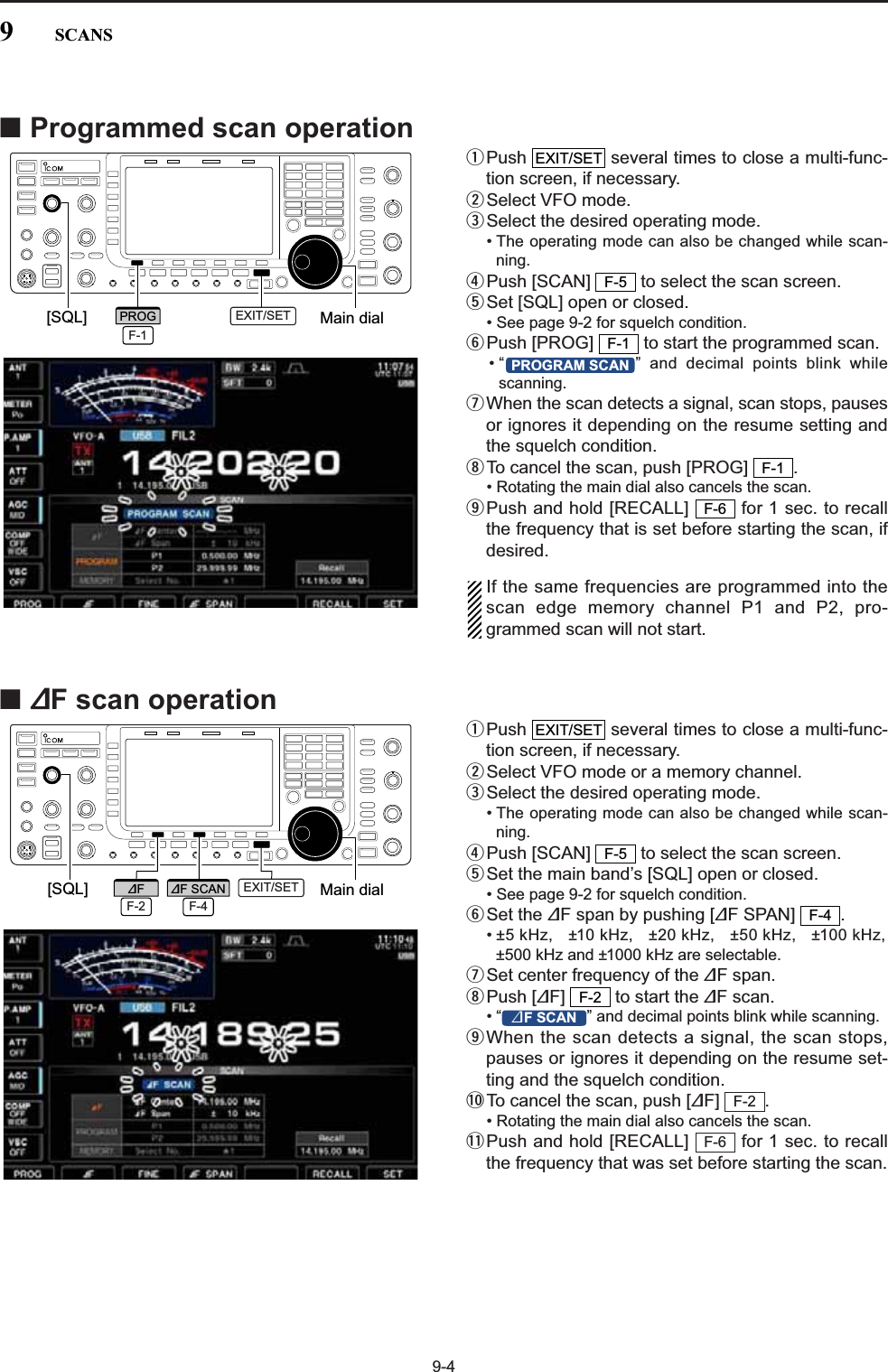9-4■Programmed scan operationqPush  several times to close a multi-func-tion screen, if necessary.wSelect VFO mode.eSelect the desired operating mode.• The operating mode can also be changed while scan-ning.rPush [SCAN]  to select the scan screen.tSet [SQL] open or closed.• See page 9-2 for squelch condition.yPush [PROG]  to start the programmed scan.• “ ” and decimal points blink whilescanning.uWhen the scan detects a signal, scan stops, pausesor ignores it depending on the resume setting andthe squelch condition.iTo cancel the scan, push [PROG]  .• Rotating the main dial also cancels the scan.oPush and hold [RECALL]  for 1 sec. to recallthe frequency that is set before starting the scan, ifdesired.If the same frequencies are programmed into thescan edge memory channel P1 and P2, pro-grammed scan will not start.■∂F scan operationqPush  several times to close a multi-func-tion screen, if necessary.wSelect VFO mode or a memory channel.eSelect the desired operating mode.• The operating mode can also be changed while scan-ning.rPush [SCAN]  to select the scan screen.tSet the main band’s [SQL] open or closed.• See page 9-2 for squelch condition.ySet the ∂F span by pushing [∂F SPAN]  .• ±5 kHz, ±10 kHz, ±20 kHz, ±50 kHz, ±100 kHz,±500 kHz and ±1000 kHz are selectable.uSet center frequency of the ∂F span.iPush [∂F]  to start the ∂F scan.• “ ” and decimal points blink while scanning.oWhen the scan detects a signal, the scan stops,pauses or ignores it depending on the resume set-ting and the squelch condition.!0 To cancel the scan, push [∂F] .• Rotating the main dial also cancels the scan.!1 Push and hold [RECALL]  for 1 sec. to recallthe frequency that was set before starting the scan.F-6F-2:F SCANF-2F-4F-5EXIT/SETF-6F-1PROGRAM SCANF-1F-5EXIT/SET[SQL] Main dialEXIT/SETF-1PROG[SQL] Main dialF-2∂FF-4∂F SCAN EXIT/SET9SCANS