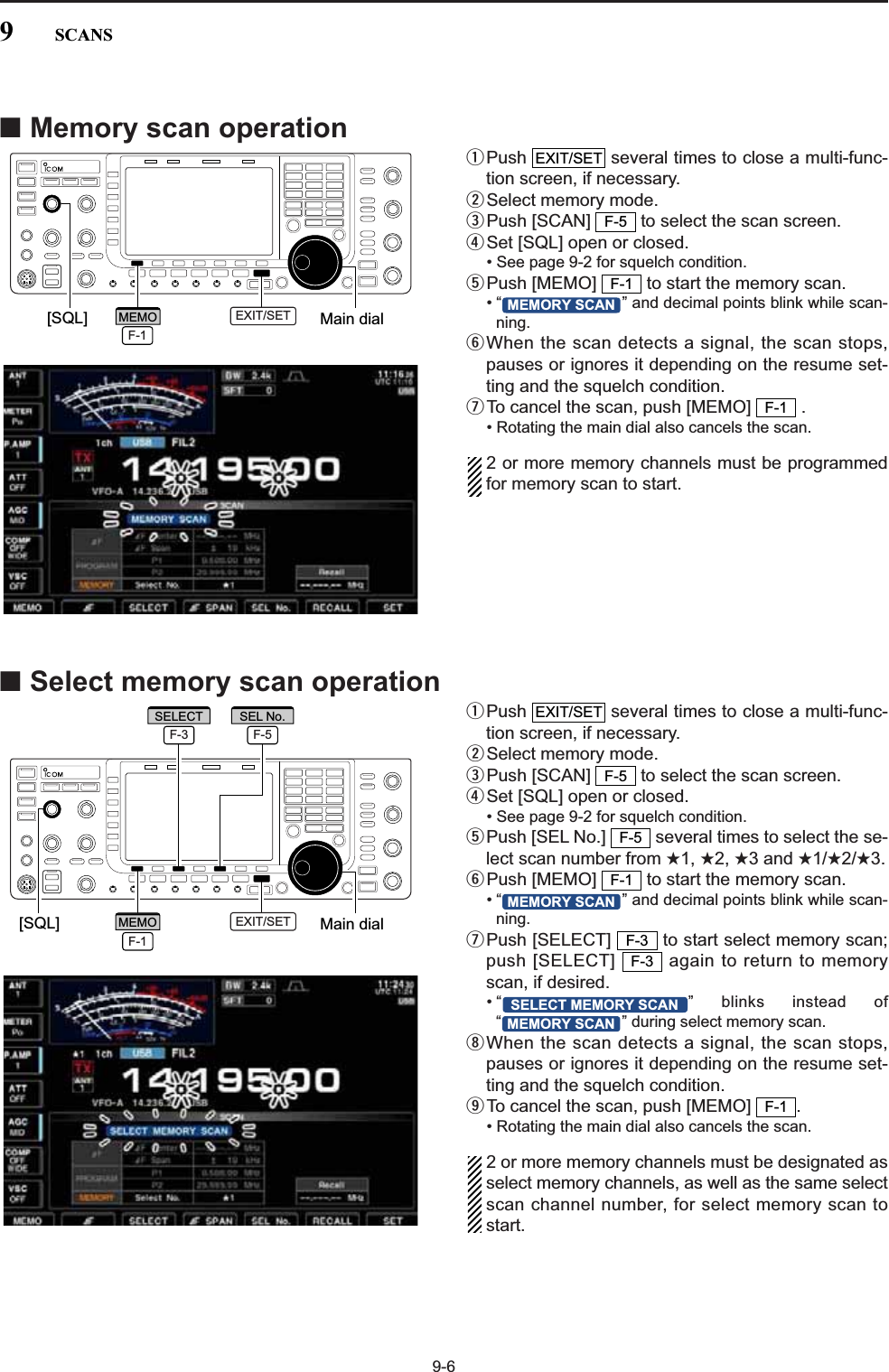 9-6■Memory scan operationqPush  several times to close a multi-func-tion screen, if necessary.wSelect memory mode.ePush [SCAN]  to select the scan screen.rSet [SQL] open or closed.• See page 9-2 for squelch condition.tPush [MEMO]  to start the memory scan.• “ ” and decimal points blink while scan-ning.yWhen the scan detects a signal, the scan stops,pauses or ignores it depending on the resume set-ting and the squelch condition.uTo cancel the scan, push [MEMO]  .• Rotating the main dial also cancels the scan.2 or more memory channels must be programmedfor memory scan to start.■Select memory scan operationqPush  several times to close a multi-func-tion screen, if necessary.wSelect memory mode.ePush [SCAN]  to select the scan screen.rSet [SQL] open or closed.• See page 9-2 for squelch condition.tPush [SEL No.]  several times to select the se-lect scan number from ★1, ★2, ★3 and ★1/★2/★3.yPush [MEMO]  to start the memory scan.• “ ” and decimal points blink while scan-ning.uPush [SELECT]  to start select memory scan;push [SELECT]  again to return to memoryscan, if desired.• “ ” blinks instead of“ ” during select memory scan.iWhen the scan detects a signal, the scan stops,pauses or ignores it depending on the resume set-ting and the squelch condition.oTo cancel the scan, push [MEMO]  .• Rotating the main dial also cancels the scan.2 or more memory channels must be designated asselect memory channels, as well as the same selectscan channel number, for select memory scan tostart.F-1MEMORY SCANSELECT MEMORY SCANF-3F-3MEMORY SCANF-1F-5F-5EXIT/SETF-1MEMORY SCANF-1F-5EXIT/SET[SQL] Main dialEXIT/SETF-1MEMOF-3SELECTF-5SEL No.[SQL] Main dialEXIT/SETF-1MEMO9SCANS