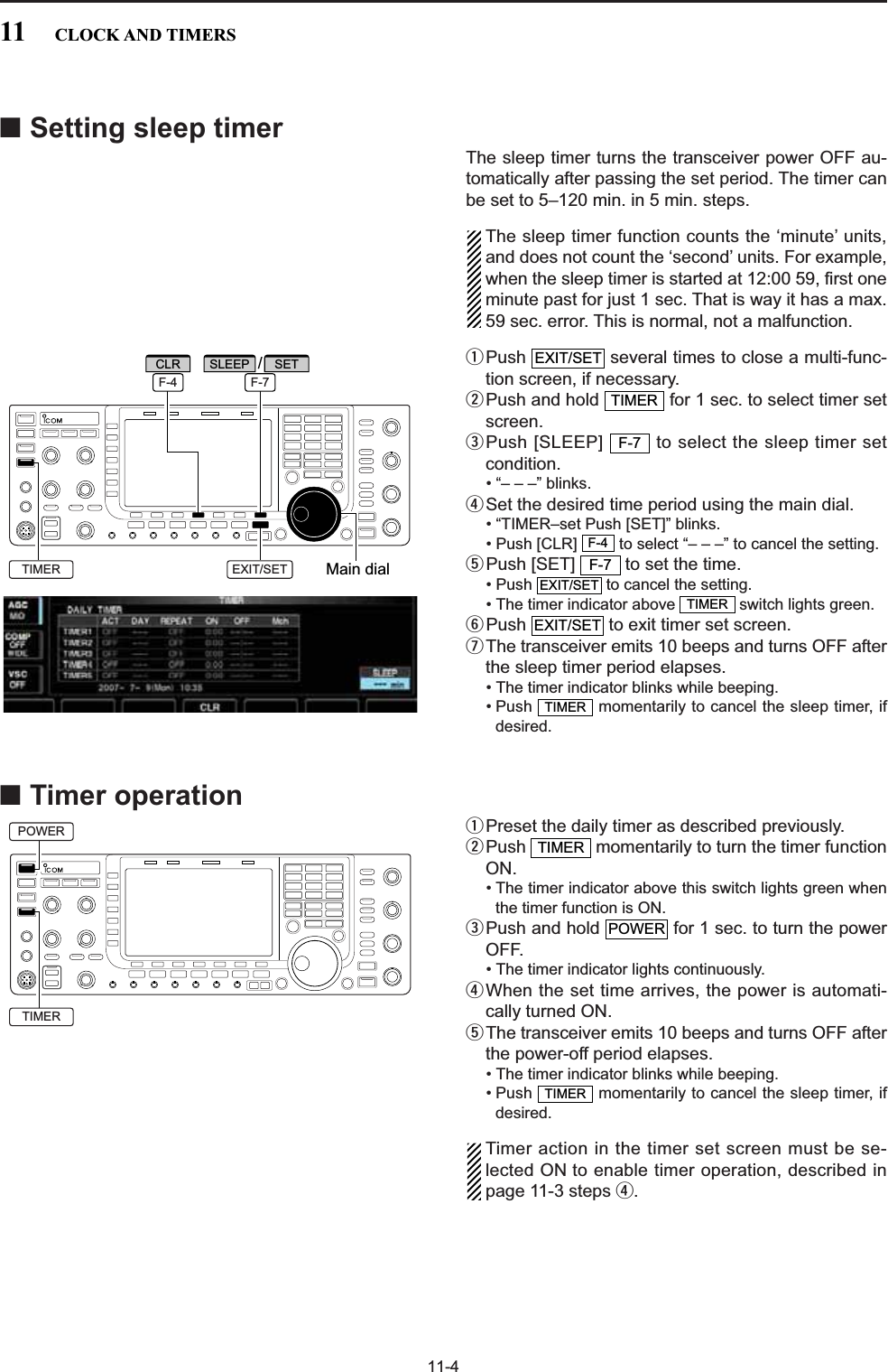 11-4■Setting sleep timerThe sleep timer turns the transceiver power OFF au-tomatically after passing the set period. The timer canbe set to 5–120 min. in 5 min. steps.The sleep timer function counts the ‘minute’ units,and does not count the ‘second’ units. For example,when the sleep timer is started at 12:00 59, first oneminute past for just 1 sec. That is way it has a max.59 sec. error. This is normal, not a malfunction.qPush  several times to close a multi-func-tion screen, if necessary.wPush and hold  for 1 sec. to select timer setscreen.ePush [SLEEP]  to select the sleep timer setcondition.• “– – –” blinks.rSet the desired time period using the main dial.• “TIMER–set Push [SET]” blinks.• Push [CLR]  to select “– – –” to cancel the setting.tPush [SET]  to set the time.• Push  to cancel the setting.• The timer indicator above  switch lights green.yPush  to exit timer set screen.uThe transceiver emits 10 beeps and turns OFF afterthe sleep timer period elapses.• The timer indicator blinks while beeping.• Push  momentarily to cancel the sleep timer, ifdesired.■Timer operationqPreset the daily timer as described previously.wPush  momentarily to turn the timer functionON.• The timer indicator above this switch lights green whenthe timer function is ON.ePush and hold  for 1 sec. to turn the powerOFF.• The timer indicator lights continuously.rWhen the set time arrives, the power is automati-cally turned ON.tThe transceiver emits 10 beeps and turns OFF afterthe power-off period elapses.• The timer indicator blinks while beeping.• Push  momentarily to cancel the sleep timer, ifdesired.Timer action in the timer set screen must be se-lected ON to enable timer operation, described inpage 11-3 steps r.TIMERPOWERTIMERTIMEREXIT/SETTIMEREXIT/SETF-7F-4F-7TIMEREXIT/SETMain dialSLEEPEXIT/SET/F-4 F-7SETCLRTIMERPOWERTIMER11 CLOCK AND TIMERS