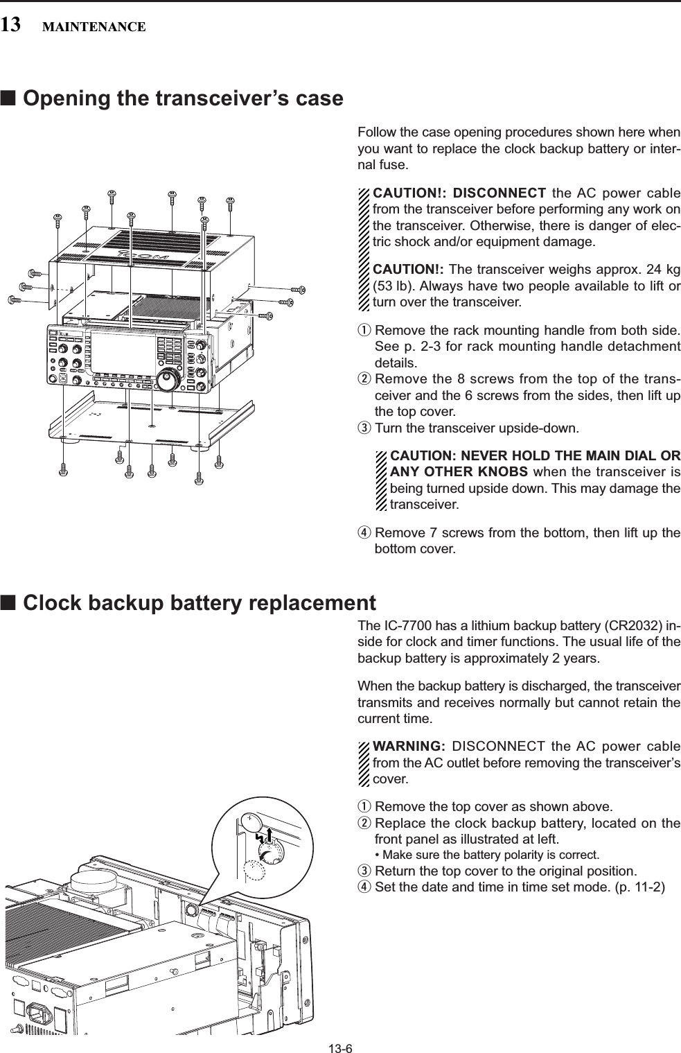 13-6■Opening the transceiver’s caseFollow the case opening procedures shown here whenyou want to replace the clock backup battery or inter-nal fuse.CAUTION!: DISCONNECT the AC power cablefrom the transceiver before performing any work onthe transceiver. Otherwise, there is danger of elec-tric shock and/or equipment damage.CAUTION!: The transceiver weighs approx. 24 kg(53 lb). Always have two people available to lift orturn over the transceiver. qRemove the rack mounting handle from both side.See p. 2-3 for rack mounting handle detachmentdetails.wRemove the 8 screws from the top of the trans-ceiver and the 6 screws from the sides, then lift upthe top cover.eTurn the transceiver upside-down.CAUTION: NEVER HOLD THE MAIN DIAL ORANY OTHER KNOBS when the transceiver isbeing turned upside down. This may damage thetransceiver.rRemove 7 screws from the bottom, then lift up thebottom cover.■Clock backup battery replacementThe IC-7700 has a lithium backup battery (CR2032) in-side for clock and timer functions. The usual life of thebackup battery is approximately 2 years.When the backup battery is discharged, the transceivertransmits and receives normally but cannot retain thecurrent time.WARNING: DISCONNECT the AC power cablefrom the AC outlet before removing the transceiver’scover.qRemove the top cover as shown above.wReplace the clock backup battery, located on thefront panel as illustrated at left.• Make sure the battery polarity is correct.eReturn the top cover to the original position.rSet the date and time in time set mode. (p. 11-2)13 MAINTENANCE