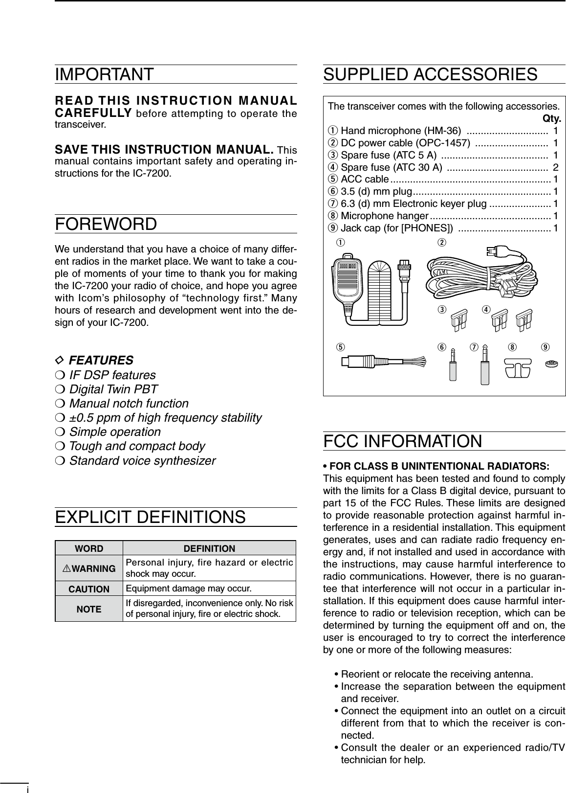 IMPORTANTREAD THIS INSTRUCTION MANUAL CAREFULLY before attempting to operate the transceiver.SAVE THIS INSTRUCTION MANUAL. This manual contains important safety and operating in-structions for the IC-7200.FOREWORDWe understand that you have a choice of many differ-ent radios in the market place. We want to take a cou-ple of moments of your time to thank you for making the IC-7200 your radio of choice, and hope you agree with Icom’s philosophy of “technology first.” Many hours of research and development went into the de-sign of your IC-7200.D FEATURESM IF DSP featuresM Digital Twin PBTM Manual notch functionM ±0.5 ppm of high frequency stabilityM Simple operationM Tough and compact bodyM Standard voice synthesizerEXPLICIT DEFINITIONSWORD DEFINITIONRWARNING Personal injury, fire hazard or electric shock may occur.CAUTION Equipment damage may occur.NOTEIf disregarded, inconvenience only. No risk of personal injury, ﬁre or electric shock.SUPPLIED ACCESSORIESThe transceiver comes with the following accessories.Qty.q Hand microphone (HM-36)  .............................  1w DC power cable (OPC-1457)  ..........................  1e Spare fuse (ATC 5 A)  ......................................  1r Spare fuse (ATC 30 A)  ....................................  2t ACC cable ......................................................... 1y 3.5 (d) mm plug ................................................. 1u 6.3 (d) mm Electronic keyer plug ...................... 1i Microphone hanger ........................................... 1o Jack cap (for [PHONES])  ................................. 1qetwyurioFCC INFORMATION• FOR CLASS B UNINTENTIONAL RADIATORS:This equipment has been tested and found to comply with the limits for a Class B digital device, pursuant to part 15 of the FCC Rules. These limits are designed to provide reasonable protection against harmful in-terference in a residential installation. This equipment generates, uses and can radiate radio frequency en-ergy and, if not installed and used in accordance with the instructions, may cause harmful interference to radio communications. However, there is no guaran-tee that interference will not occur in a particular in-stallation. If this equipment does cause harmful inter-ference to radio or television reception, which can be determined by turning the equipment off and on, the user is encouraged to try to correct the interference by one or more of the following measures:  • Reorient or relocate the receiving antenna. •  Increase the separation between the equipment and receiver. •  Connect the equipment into an outlet on a circuit different from that to which the receiver is con-nected. •  Consult the dealer or an experienced radio/TV technician for help.i