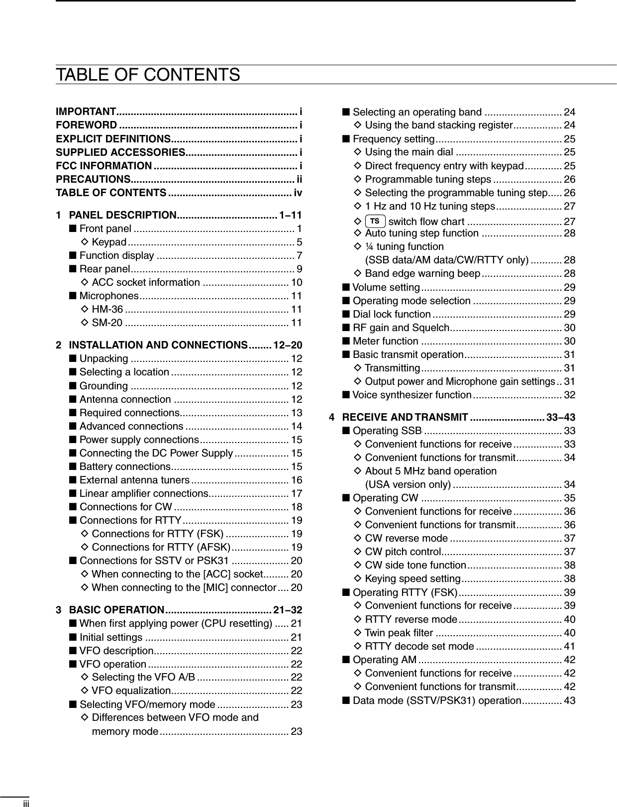 iiiTABLE OF CONTENTSIMPORTANT ............................................................... iFOREWORD .............................................................. iEXPLICIT DEFINITIONS ............................................ iSUPPLIED ACCESSORIES....................................... iFCC INFORMATION .................................................. iPRECAUTIONS ......................................................... iiTABLE OF CONTENTS ........................................... iv1  PANEL DESCRIPTION................................... 1−11N Front panel ........................................................ 1  D Keypad .......................................................... 5N Function display ................................................ 7N Rear panel ......................................................... 9  D ACC socket information .............................. 10N Microphones .................................................... 11  D HM-36 ......................................................... 11  D SM-20 ......................................................... 112  INSTALLATION AND CONNECTIONS ........ 12−20N Unpacking ....................................................... 12N Selecting a location ......................................... 12N Grounding ....................................................... 12N Antenna connection ........................................ 12N Required connections...................................... 13N Advanced connections .................................... 14N Power supply connections ............................... 15N Connecting the DC Power Supply ................... 15N Battery connections ......................................... 15N External antenna tuners .................................. 16N Linear ampliﬁer connections............................ 17NConnections for CW ........................................ 18NConnections for RTTY ..................................... 19  D Connections for RTTY (FSK) ...................... 19  D Connections for RTTY (AFSK) .................... 19NConnections for SSTV or PSK31 .................... 20  D When connecting to the [ACC] socket ......... 20  D When connecting to the [MIC] connector .... 203 BASIC OPERATION ..................................... 21−32N When ﬁrst applying power (CPU resetting) ..... 21N Initial settings .................................................. 21N VFO description ............................................... 22N VFO operation ................................................. 22  D Selecting the VFO A/B ................................ 22  D VFO equalization ......................................... 22N Selecting VFO/memory mode ......................... 23  D  Differences between VFO mode and  memory mode ............................................. 23N Selecting an operating band ........................... 24  D Using the band stacking register ................. 24N Frequency setting ............................................ 25  D Using the main dial ..................................... 25  D Direct frequency entry with keypad ............. 25  D Programmable tuning steps ........................ 26  D Selecting the programmable tuning step..... 26  D 1 Hz and 10 Hz tuning steps ....................... 27  D TS  switch ﬂow chart ................................. 27  D Auto tuning step function ............................ 28  D  ¼ tuning function (SSB data/AM data/CW/RTTY only) ........... 28  D Band edge warning beep ............................ 28N Volume setting ................................................. 29N Operating mode selection ............................... 29N Dial lock function ............................................. 29N RF gain and Squelch ....................................... 30N Meter function ................................................. 30N Basic transmit operation .................................. 31  D Transmitting ................................................. 31  D Output power and Microphone gain settings .. 31N Voice synthesizer function ............................... 324  RECEIVE AND TRANSMIT .......................... 33−43N Operating SSB ................................................ 33  D Convenient functions for receive ................. 33  D Convenient functions for transmit ................ 34  D  About 5 MHz band operation  (USA version only) ...................................... 34N Operating CW ................................................. 35  D Convenient functions for receive ................. 36  D Convenient functions for transmit ................ 36  D CW reverse mode ....................................... 37  D CW pitch control .......................................... 37  D CW side tone function ................................. 38  D Keying speed setting ................................... 38NOperating RTTY (FSK) .................................... 39  D Convenient functions for receive ................. 39  D RTTY reverse mode .................................... 40  D Twin peak ﬁlter ............................................ 40  D RTTY decode set mode .............................. 41N Operating AM .................................................. 42  D Convenient functions for receive ................. 42  D Convenient functions for transmit ................ 42N Data mode (SSTV/PSK31) operation .............. 43