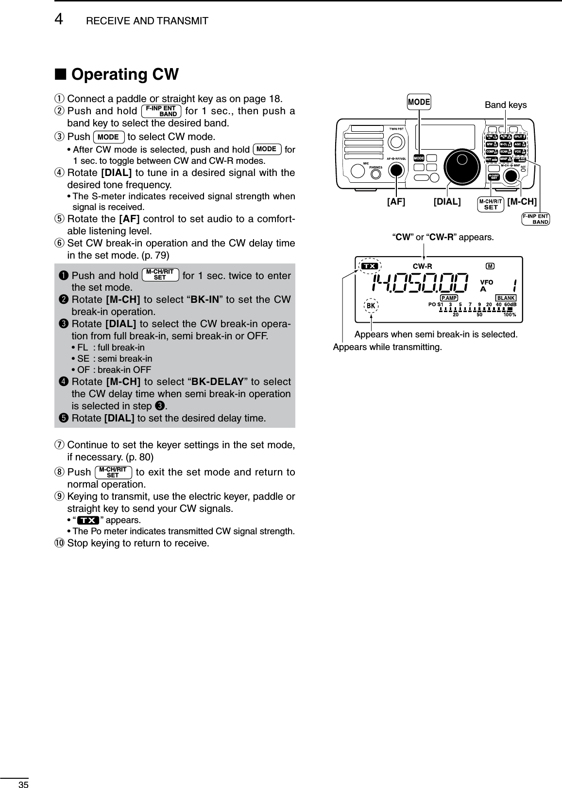 35N Operating CWq  Connect a paddle or straight key as on page 18.w  Push and hold  F-INP ENTBAND  for 1 sec., then push a band key to select the desired band.e  Push  MODE  to select CW mode. •  After CW mode is selected, push and hold  MODE  for 1 sec. to toggle between CW and CW-R modes.r  Rotate [DIAL] to tune in a desired signal with the desired tone frequency. •  The S-meter indicates received signal strength when signal is received.t  Rotate the [AF] control to set audio to a comfort-able listening level.y  Set CW break-in operation and the CW delay time in the set mode. (p. 79)q  Push and hold  M-CH/RITSET  for 1 sec. twice to enter the set mode.w  Rotate [M-CH] to select “BK-IN” to set the CW break-in operation.e  Rotate [DIAL] to select the CW break-in opera-tion from full break-in, semi break-in or OFF.  • FL  : full break-in  • SE  : semi break-in  • OF :  break-in OFFr  Rotate [M-CH] to select “BK-DELAY” to select the CW delay time when semi break-in operation is selected in step e.t  Rotate [DIAL] to set the desired delay time.u  Continue to set the keyer settings in the set mode, if necessary. (p. 80)i  Push  M-CH/RITSET  to exit the set mode and return to normal operation.o  Keying to transmit, use the electric keyer, paddle or straight key to send your CW signals. • “ ” appears. •  The Po meter indicates transmitted CW signal strength.!0 Stop keying to return to receive.MODETUNERTSFILTERSPCHV/MA/BSPLITM-CLSCANSETATTP.AMPCOMPVOXMNFRIT123456780502818141021 24=73.51.8F-INPM-CH/RITENTBANDGENE9.AGCMWANFMETERNRNBBand keys[DIAL][AF]“CW” or “CW-R” appears.Appears while transmitting.[M-CH]Appears when semi break-in is selected.4RECEIVE AND TRANSMIT