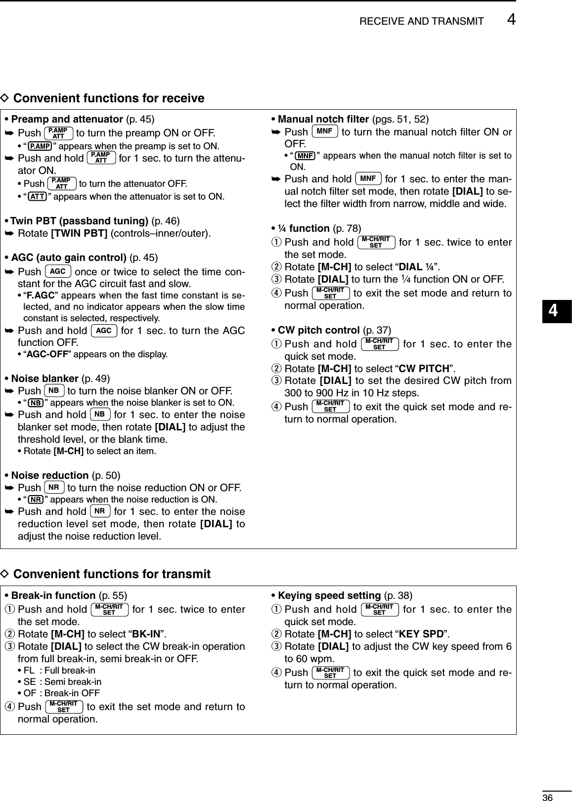 364RECEIVE AND TRANSMIT123456789101112131415161718192021D Convenient functions for receive• Preamp and attenuator (p. 45)±  Push  P.AMPATT  to turn the preamp ON or OFF. • “ ” appears when the preamp is set to ON.±  Push and hold  P.AMPATT  for 1 sec. to turn the attenu-ator ON. •  Push  P.AMPATT  to turn the attenuator OFF. • “” appears when the attenuator is set to ON.• Twin PBT (passband tuning) (p. 46)±Rotate [TWIN PBT] (controls–inner/outer).• AGC (auto gain control) (p. 45)±  Push  AGC  once or twice to select the time con-stant for the AGC circuit fast and slow. •  “F.AG C” appears when the fast time constant is se-lected, and no indicator appears when the slow time constant is selected, respectively.±  Push and hold  AGC  for 1 sec. to turn the AGC function OFF. • “AGC-OFF” appears on the display.• Noise blanker (p. 49)±  Push  NB  to turn the noise blanker ON or OFF. • “ ” appears when the noise blanker is set to ON.±  Push and hold  NB  for 1 sec. to enter the noise blanker set mode, then rotate [DIAL] to adjust the threshold level, or the blank time. • Rotate [M-CH] to select an item.• Noise reduction (p. 50)±  Push  NR  to turn the noise reduction ON or OFF. • “ ” appears when the noise reduction is ON.±  Push and hold  NR  for 1 sec. to enter the noise reduction level set mode, then rotate [DIAL] to adjust the noise reduction level.• Manual notch ﬁlter (pgs. 51, 52)±  Push  MNF  to turn the manual notch ﬁlter ON or OFF. •  “ ” appears when the manual notch filter is set to ON.±  Push and hold  MNF  for 1 sec. to enter the man-ual notch ﬁlter set mode, then rotate [DIAL] to se-lect the ﬁlter width from narrow, middle and wide.• ¼ function (p. 78)q  Push and hold  M-CH/RITSET  for 1 sec. twice to enter the set mode.w  Rotate [M-CH] to select “DIAL ¼”.e  Rotate [DIAL] to turn the 1⁄4 function ON or OFF.r  Push  M-CH/RITSET  to exit the set mode and return to normal operation.• CW pitch control (p. 37)q  Push and hold  M-CH/RITSET  for 1 sec. to enter the quick set mode.w  Rotate [M-CH] to select “CW PITCH”.e  Rotate [DIAL] to set the desired CW pitch from 300 to 900 Hz in 10 Hz steps.r  Push  M-CH/RITSET  to exit the quick set mode and re-turn to normal operation.D Convenient functions for transmit• Break-in function (p. 55)q  Push and hold  M-CH/RITSET  for 1 sec. twice to enter the set mode.w  Rotate [M-CH] to select “BK-IN”.e  Rotate [DIAL] to select the CW break-in operation from full break-in, semi break-in or OFF.  • FL  : Full break-in  • SE  : Semi break-in  • OF :  Break-in OFFr  Push  M-CH/RITSET  to exit the set mode and return to normal operation.• Keying speed setting (p. 38)q  Push and hold  M-CH/RITSET  for 1 sec. to enter the quick set mode.w  Rotate [M-CH] to select “KEY SPD”.e  Rotate [DIAL] to adjust the CW key speed from 6 to 60 wpm.r  Push  M-CH/RITSET  to exit the quick set mode and re-turn to normal operation.