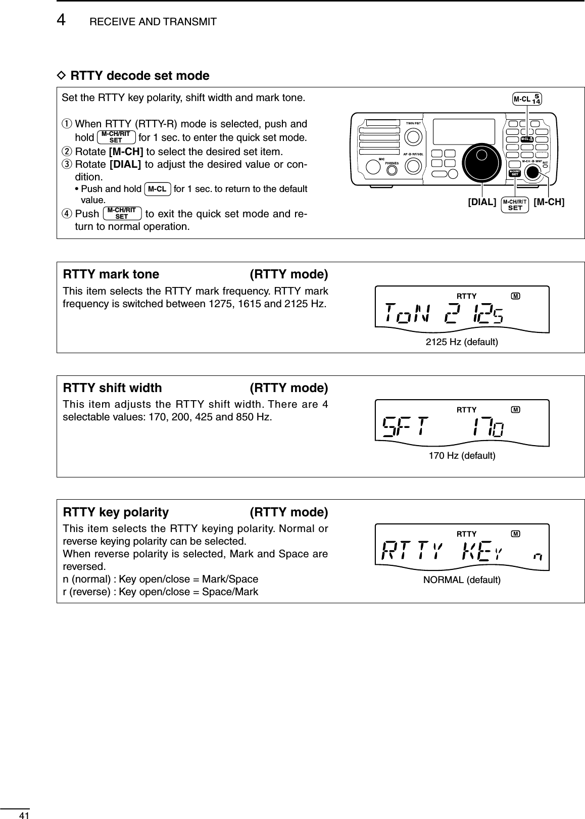 414RECEIVE AND TRANSMITD RTTY decode set modeSet the RTTY key polarity, shift width and mark tone.q  When RTTY (RTTY-R) mode is selected, push and hold M-CH/RITSET for 1 sec. to enter the quick set mode.w Rotate [M-CH] to select the desired set item.e  Rotate [DIAL] to adjust the desired value or con-dition. •  Push and hold  M-CL  for 1 sec. to return to the default value.r  Push  M-CH/RITSET  to exit the quick set mode and re-turn to normal operation.[DIAL]MODETUNERTSFILTERSPCHV/MA/BSPLITM-CLSCANSETATTP.AMPCOMPVOXMNFRIT123456780502818141021 24=73.51.8F-INPM-CH/RITENTBANDGENE9.AGCMWANFMETERNRNB[M-CH]RTTY mark tone (RTTY mode)This item selects the RTTY mark frequency. RTTY mark frequency is switched between 1275, 1615 and 2125 Hz.2125 Hz (default)RTTY shift width (RTTY mode)This item adjusts the RTTY shift width. There are 4 selectable values: 170, 200, 425 and 850 Hz.170 Hz (default)RTTY key polarity (RTTY mode)This item selects the RTTY keying polarity. Normal or reverse keying polarity can be selected.When reverse polarity is selected, Mark and Space are reversed.n (normal) : Key open/close = Mark/Spacer (reverse) : Key open/close = Space/MarkNORMAL (default)