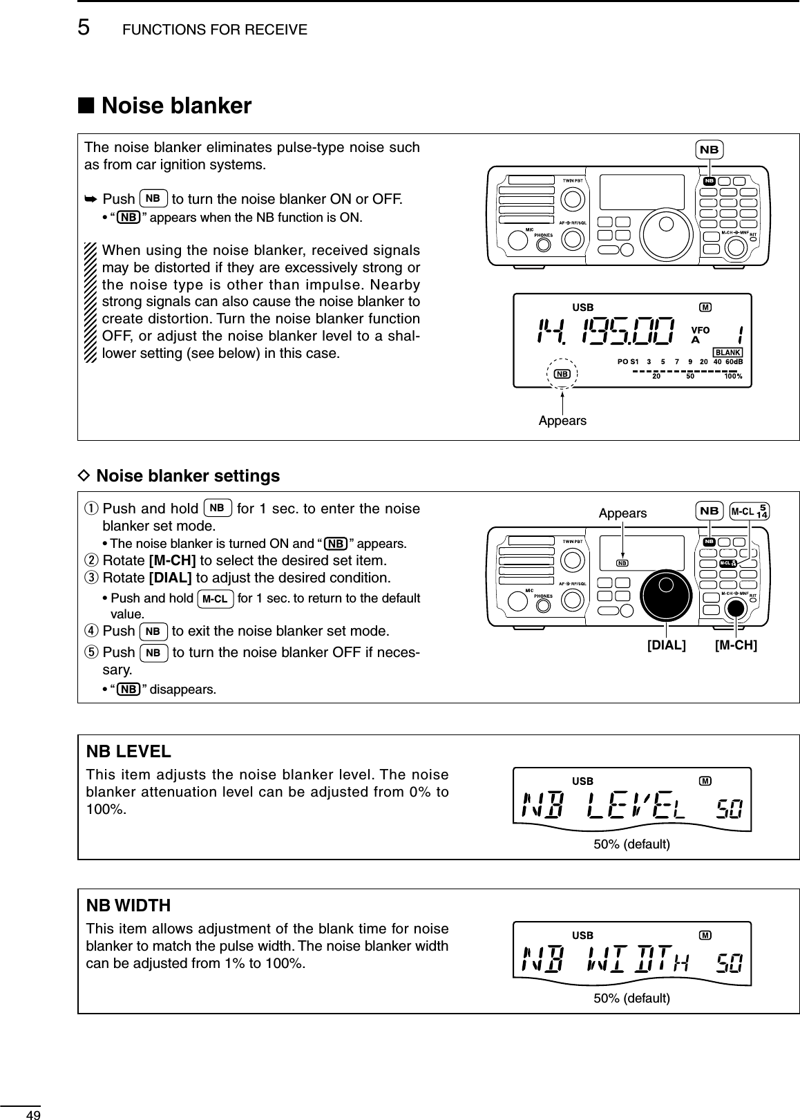 495FUNCTIONS FOR RECEIVEN Noise blankerThe noise blanker eliminates pulse-type noise such as from car ignition systems.±  Push  NB  to turn the noise blanker ON or OFF. • “ ” appears when the NB function is ON. When using the noise blanker, received signals may be distorted if they are excessively strong or the noise type is other than impulse. Nearby strong signals can also cause the noise blanker to create distortion. Turn the noise blanker function OFF, or adjust the noise blanker level to a shal-lower setting (see below) in this case.MODETUNERTSFILTERSPCHV/MA/BSPLITM-CLSCANSETATTP.AMPCOMPVOXMNFRIT123456780502818141021 24=73.51.8F-INPM-CH/RITENTBANDGENE9.AGCMWANFMETERNRNBAppearsD Noise blanker settingsq  Push and hold  NB  for 1 sec. to enter the noise blanker set mode.  • The noise blanker is turned ON and “ ” appears.w   Rotate [M-CH] to select the desired set item.e  Rotate [DIAL] to adjust the desired condition. •  Push and hold  M-CL  for 1 sec. to return to the default value.r  Push  NB  to exit the noise blanker set mode.t  Push  NB  to turn the noise blanker OFF if neces-sary. • “ ” disappears.MODETUNERTSFILTERSPCHV/MA/BSPLITM-CLSCANSETATTP.AMPCOMPVOXMNFRIT123456780502818141021 24=73.51.8F-INPM-CH/RITENTBANDGENE9.AGCMWANFMETERNRNB[DIAL] [M-CH]AppearsNB LEVELThis item adjusts the noise blanker level. The noise blanker attenuation level can be adjusted from 0% to 100%.50% (default)NB WIDTHThis item allows adjustment of the blank time for noise blanker to match the pulse width. The noise blanker width can be adjusted from 1% to 100%.50% (default)