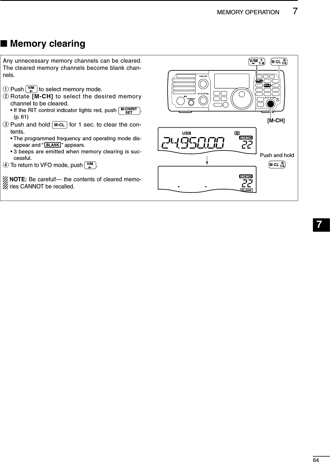 647MEMORY OPERATION123456789101112131415161718192021NMemory clearingAny unnecessary memory channels can be cleared. The cleared memory channels become blank chan-nels.q  Push  V/M to select memory mode.w  Rotate [M-CH] to select the desired memory channel to be cleared. •  If the RIT control indicator lights red, push  M-CH/RITSET .  (p. 61)e  Push and hold  M-CL  for 1 sec. to clear the con-tents. •  The programmed frequency and operating mode dis-appear and “ ” appears. •  3 beeps are emitted when memory clearing is suc-cessful.r  To return to VFO mode, push V/M. NOTE: Be careful!— the contents of cleared memo-ries CANNOT be recalled.MODETUNERTSFILTERSPCHV/MA/BSPLITM-CLSCANSETATTP.AMPCOMPVOXMNFRIT123456780502818141021 24=73.51.8F-INPM-CH/RITENTBANDGENE9.AGCMWANFMETERNRNB[M-CH]Push and hold