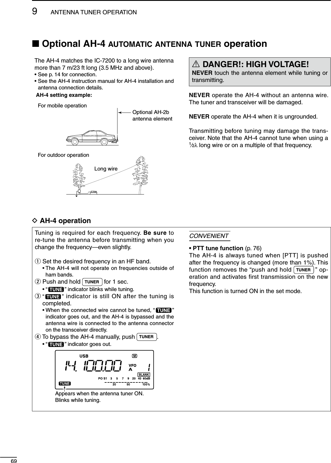 699ANTENNA TUNER OPERATIONN Optional AH-4 AUTOMATIC ANTENNA TUNER operationThe AH-4 matches the IC-7200 to a long wire antenna more than 7 m/23 ft long (3.5 MHz and above).• See p. 14 for connection.•  See the AH-4 instruction manual for AH-4 installation and antenna connection details.AH-4 setting example:For mobile operation    For outdoor operation    Long wireOptional AH-2bantenna elementR DANGER!: HIGH VOLTAGE!NEVER touch the antenna element while tuning or transmitting.NEVER operate the AH-4 without an antenna wire. The tuner and transceiver will be damaged.NEVER operate the AH-4 when it is ungrounded.Transmitting before tuning may damage the trans-ceiver. Note that the AH-4 cannot tune when using a 1⁄2λ long wire or on a multiple of that frequency.D AH-4 operationTuning is required for each frequency. Be sure to re-tune the antenna before transmitting when you change the frequency—even slightly.q Set the desired frequency in an HF band. •  The AH-4 will not operate on frequencies outside of ham bands.w Push and hold  TUNER  for 1 sec. • “ ” indicator blinks while tuning.e  “ ” indicator is still ON after the tuning is completed. •  When the connected wire cannot be tuned, “ ” indicator goes out, and the AH-4 is bypassed and the antenna wire is connected to the antenna connector on the transceiver directly.r To bypass the AH-4 manually, push  TUNER . • “ ” indicator goes out.Appears when the antenna tuner ON.Blinks while tuning.CONVENIENT• PTT tune function (p. 76)The AH-4 is always tuned when [PTT] is pushed after the frequency is changed (more than 1%). This function removes the “push and hold  TUNER  ” op-eration and activates first transmission on the new frequency.This function is turned ON in the set mode.