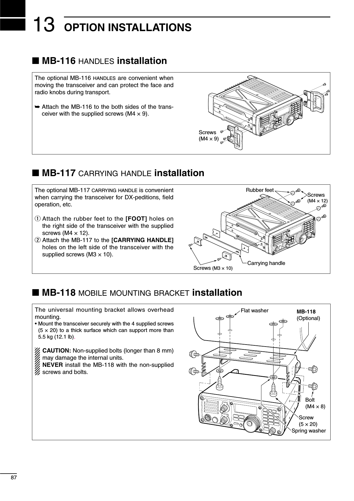 1387OPTION INSTALLATIONSN MB-116 HANDLES installationThe optional MB-116 HANDLES are convenient when moving the transceiver and can protect the face and radio knobs during transport.±  Attach the MB-116 to the both sides of the trans-ceiver with the supplied screws (M4 × 9).Screws(M4 × 9)N MB-117 CARRYING HANDLE installationThe optional MB-117 CARRYING HANDLE is convenient when carrying the transceiver for DX-peditions, ﬁeld operation, etc.q  Attach the rubber feet to the [FOOT] holes on the right side of the transceiver with the supplied screws (M4 × 12).w  Attach the MB-117 to the [CARRYING HANDLE] holes on the left side of the transceiver with the supplied screws (M3 × 10).Rubber feetCarrying handleScrews(M4 × 12)Screws (M3 × 10)N MB-118 MOBILE MOUNTING BRACKET installationThe universal mounting bracket allows overhead mounting.•  Mount the transceiver securely with the 4 supplied screws (5 × 20) to a thick surface which can support more than 5.5 kg (12.1 lb). CAUTION: Non-supplied bolts (longer than 8 mm) may damage the internal units.  NEVER install the MB-118 with the non-supplied screws and bolts.MB-118(Optional)Flat washerBolt(M4 × 8)Screw(5 × 20)Spring washer