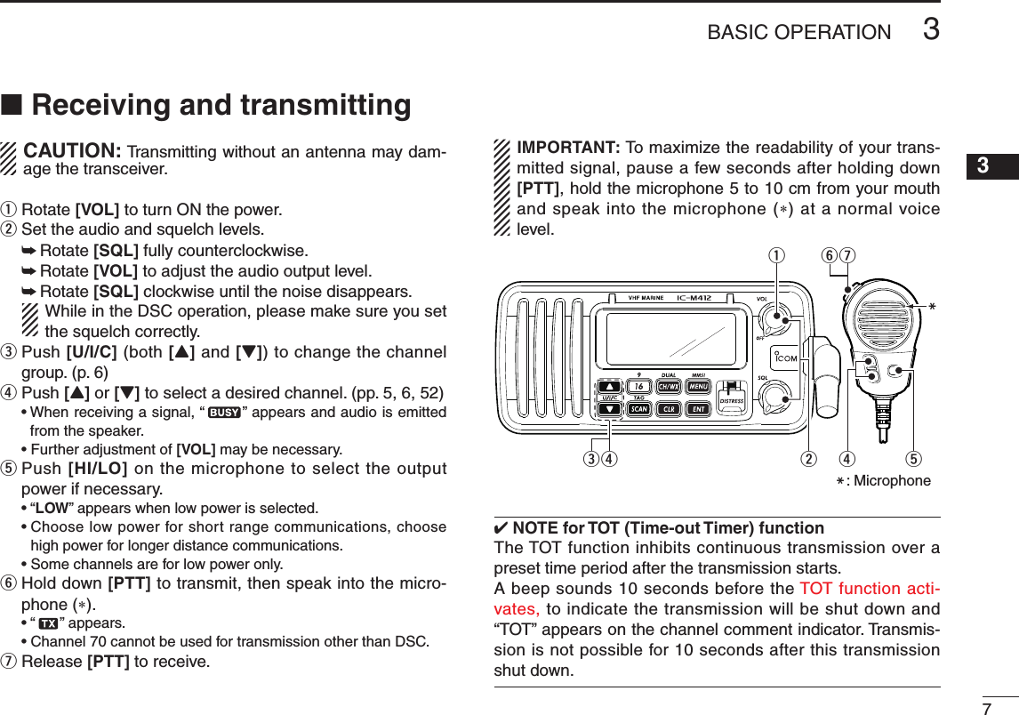73BASIC OPERATIONNew20013n Receiving and transmitting CAUTION: Transmitting without an antenna may dam-age the transceiver.q Rotate [VOL] to turn ON the power.w Set the audio and squelch levels. ➥Rotate [SQL] fully counterclockwise. ➥Rotate [VOL] to adjust the audio output level. ➥Rotate [SQL] clockwise until the noise disappears.   While in the DSC operation, please make sure you set the squelch correctly.e  Push [U/I/C] (both [Y] and [Z]) to change the channel group. (p. 6)r  Push [Y] or [Z] to select a desired channel. (pp. 5, 6, 52) •Whenreceivingasignal,“ ” appears and audio is emitted from the speaker. •Furtheradjustmentof[VOL] may be necessary.t  Push [HI/LO] on the microphone to select the output power if necessary. •“LOW” appears when low power is selected. •Chooselowpowerforshortrangecommunications,choosehigh power for longer distance communications. •Somechannelsareforlowpoweronly.y  Hold down [PTT] to transmit, then speak into the micro-phone (*). •“ ” appears. •Channel70cannotbeusedfortransmissionotherthanDSC.u Release [PTT] to receive.IMPORTANT: To maximize the readability of your trans-mitted signal, pause a few seconds after holding down [PTT], hold the microphone 5 to 10 cm from your mouth and speak into the microphone (*) at a normal voice level.uwreMqyrtM: Microphone4 NOTE for TOT (Time-out Timer) functionThe TOT function inhibits continuous transmission over a preset time period after the transmission starts.A beep sounds 10 seconds before the TOT function acti-vates, to indicate the transmission will be shut down and “TOT” appears on the channel comment indicator. Transmis-sion is not possible for 10 seconds after this transmission shut down.