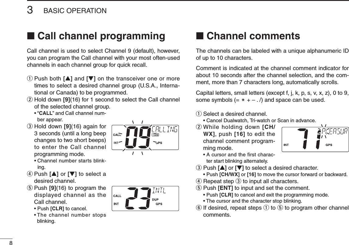 83BASIC OPERATIONNew2001n Call channel programmingCall channel is used to select Channel 9 (default), however, you can program the Call channel with your most often-used channels in each channel group for quick recall.q  Push both [Y] and [Z] on the transceiver one or more times to select a desired channel group (U.S.A., Interna-tional or Canada) to be programmed.w  Hold down [9](16) for 1 second to select the Call channel of the selected channel group. •“CALL” and Call channel num-ber appear.e  Hold down [9](16) again for 3 seconds (until a long beep changes to two short beeps) to enter the Call channel programming mode. •Channelnumberstartsblink-ing.r  Push [Y] or [Z] to select a desired channel.t  Push [9](16) to program the displayed channel as the Call channel. •Push[CLR] to cancel. •Thechannelnumberstopsblinking.n Channel commentsThe channels can be labeled with a unique alphanumeric ID of up to 10 characters.Comment is indicated at the channel comment indicator for about 10 seconds after the channel selection, and the com-ment, more than 7 characters long, automatically scrolls.Capital letters, small letters (except f, j, k, p, s, v, x, z), 0 to 9, some symbols (= M + – . /) and space can be used. q  Select a desired channel. •CancelDualwatch,Tri-watchorScaninadvance.w  While holding down [CH/WX], push [16] to edit the channel comment program-ming mode. •Acursorandthefirstcharac-ter start blinking alternately.e  Push [Y] or [Z] to select a desired character. •Push[CH/WX] or [16] to move the cursor forward or backward.r Repeat step e to input all characters.t Push [ENT] to input and set the comment. •Push[CLR] to cancel and exit the programming mode. •Thecursorandthecharacterstopblinking.y  If desired, repeat steps q to t to program other channel comments.