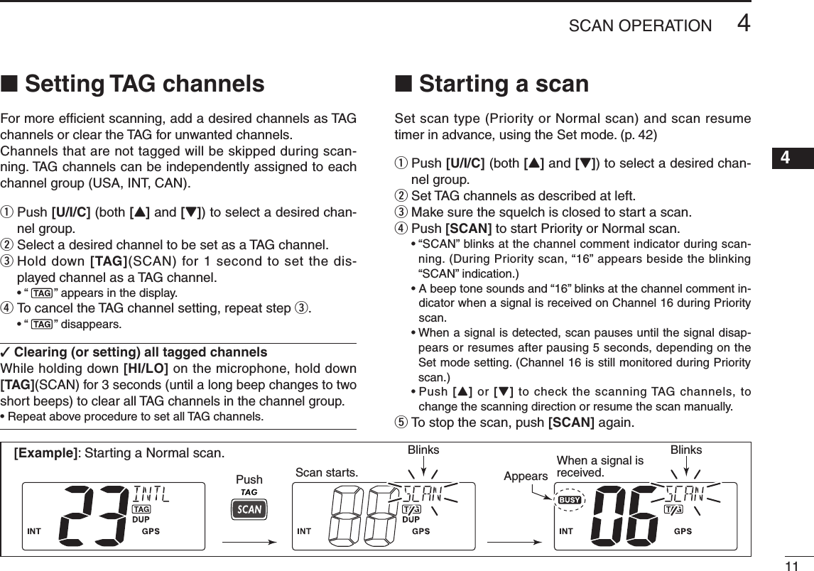 114SCAN OPERATIONNew20014n Setting TAG channelsFor more efﬁcient scanning, add a desired channels as TAG channels or clear the TAG for unwanted channels. Channels that are not tagged will be skipped during scan-ning. TAG channels can be independently assigned to each channel group (USA, INT, CAN).q  Push [U/I/C] (both [Y] and [Z]) to select a desired chan-nel group.w Select a desired channel to be set as a TAG channel.e  Hold down [TAG](SCAN) for 1 second to set the dis-played channel as a TAG channel. •“ ” appears in the display.r  To cancel the TAG channel setting, repeat step e. •“ ” disappears.✓ Clearing (or setting) all tagged channelsWhile holding down [HI/LO] on the microphone, hold down [TAG](SCAN) for 3 seconds (until a long beep changes to two short beeps) to clear all TAG channels in the channel group.•RepeataboveproceduretosetallTAGchannels.n Starting a scanSet scan type (Priority or Normal scan) and scan resume timer in advance, using the Set mode. (p. 42)q  Push [U/I/C] (both [Y] and [Z]) to select a desired chan-nel group.w  Set TAG channels as described at left.e  Make sure the squelch is closed to start a scan.r Push [SCAN] to start Priority or Normal scan. •“SCAN”blinksatthechannelcommentindicatorduringscan-ning. (During Priority scan, “16” appears beside the blinking “SCAN” indication.) •Abeeptonesoundsand“16”blinksatthechannelcommentin-dicator when a signal is received on Channel 16 during Priority scan. •Whenasignalisdetected,scanpausesuntilthesignaldisap-pears or resumes after pausing 5 seconds, depending on the  Set mode setting. (Channel 16 is still monitored during Priority scan.) •Push[Y] or [Z] to check the scanning TAG channels, to change the scanning direction or resume the scan manually.t To stop the scan, push [SCAN] again.[Example]: Starting a Normal scan.Push Scan starts.When a signal isreceived.BlinksBlinksAppears