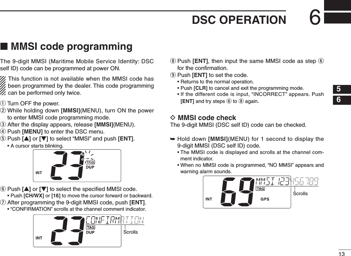 136DSC OPERATION56n MMSI code programmingThe 9-digit MMSI (Maritime Mobile Service Identity: DSC self ID) code can be programmed at power ON.This function is not available when the MMSI code has been programmed by the dealer. This code programming can be performed only twice.q  Turn OFF the power.w  While holding down [MMSI](MENU), turn ON the power to enter MMSI code programming mode.e  After the display appears, release [MMSI](MENU).r  Push [MENU] to enter the DSC menu.t  Push [Y] or [Z] to select “MMSI” and push [ENT]. •Acursorstartsblinking.y Push [Y] or [Z] to select the speciﬁed MMSI code. •Push[CH/WX] or [16] to move the cursor forward or backward.u After programming the 9-digit MMSI code, push [ENT]. •“CONFIRMATION”scrollsatthechannelcommentindicator.Scrollsi  Push [ENT], then input the same MMSI code as step y for the conﬁrmation.o  Push [ENT] to set the code. •Returnstothenormaloperation. •Push[CLR] to cancel and exit the programming mode. •Ifthedifferentcodeisinput,“INCORRECT” appears. Push [ENT] and try steps y to i again.D MMSI code checkThe 9-digit MMSI (DSC self ID) code can be checked.➥Hold down [MMSI](MENU) for 1 second to display the 9-digit MMSI (DSC self ID) code. •TheMMSIcodeisdisplayedandscrollsatthechannelcom-ment indicator. •WhennoMMSIcodeisprogrammed,“NOMMSI”appearsandwarning alarm sounds.Scrolls