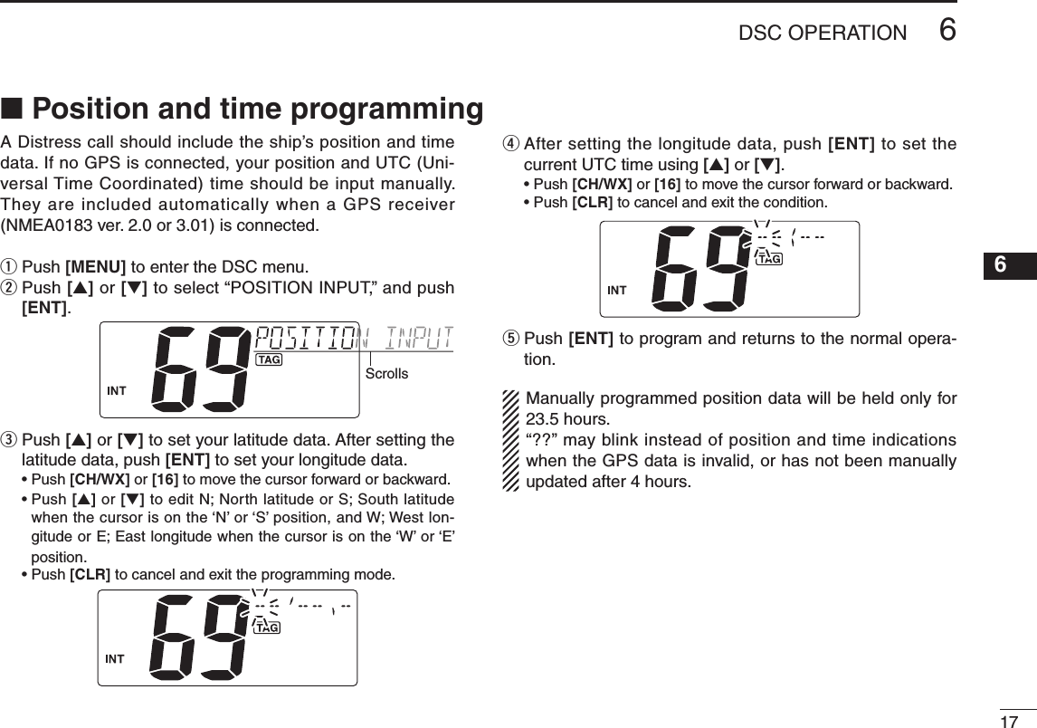 176DSC OPERATIONNew20016A Distress call should include the ship’s position and time data. If no GPS is connected, your position and UTC (Uni-versal Time Coordinated) time should be input manually. They are included automatically when a GPS receiver (NMEA0183 ver. 2.0 or 3.01) is connected.q  Push [MENU] to enter the DSC menu.w  Push [s] or [t] to select “POSITION INPUT,” and push [ENT].Scrollse  Push [s] or [t] to set your latitude data. After setting the latitude data, push [ENT] to set your longitude data. •Push[CH/WX] or [16] to move the cursor forward or backward. •Push[s] or [t] to edit N; North latitude or S; South latitude when the cursor is on the ‘N’ or ‘S’ position, and W; West lon-gitude or E; East longitude when the cursor is on the ‘W’ or ‘E’ position. •Push[CLR] to cancel and exit the programming mode.r  After setting the longitude data, push [ENT] to set the current UTC time using [s] or [t]. •Push[CH/WX] or [16] to move the cursor forward or backward. •Push[CLR] to cancel and exit the condition.t  Push [ENT] to program and returns to the normal opera-tion.  Manually programmed position data will be held only for 23.5 hours. “??” may blink instead of position and time indications when the GPS data is invalid, or has not been manually updated after 4 hours.n Position and time programming