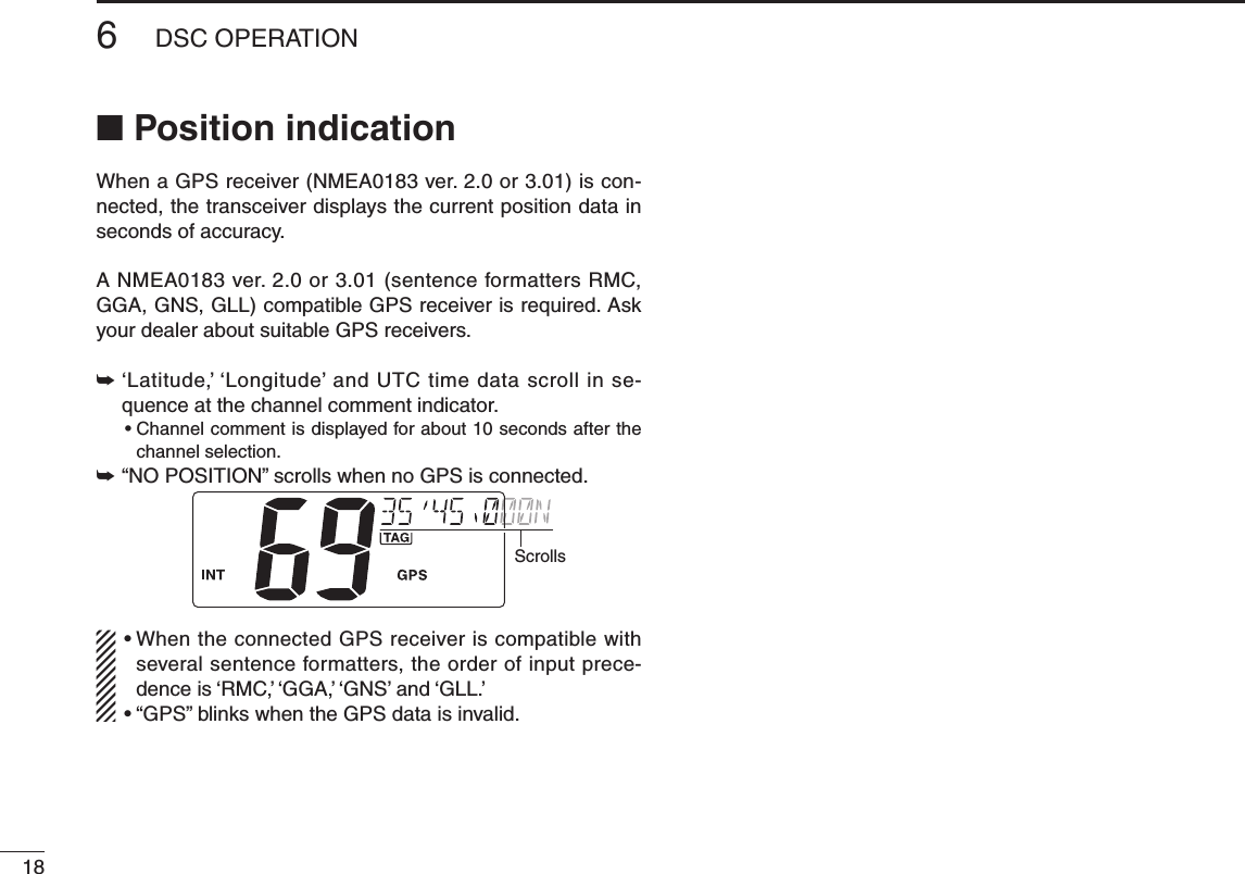 186DSC OPERATIONNew2001n Position indicationWhen a GPS receiver (NMEA0183 ver. 2.0 or 3.01) is con-nected, the transceiver displays the current position data in seconds of accuracy.A NMEA0183 ver. 2.0 or 3.01 (sentence formatters RMC, GGA, GNS, GLL) compatible GPS receiver is required. Ask your dealer about suitable GPS receivers.➥  ‘Latitude,’ ‘Longitude’ and UTC time data scroll in se-quence at the channel comment indicator. •Channelcommentisdisplayedforabout10secondsafterthechannel selection.➥ “NO POSITION” scrolls when no GPS is connected.Scrolls•WhentheconnectedGPSreceiveriscompatiblewithseveral sentence formatters, the order of input prece-dence is ‘RMC,’ ‘GGA,’ ‘GNS’ and ‘GLL.’•“GPS”blinkswhentheGPSdataisinvalid.