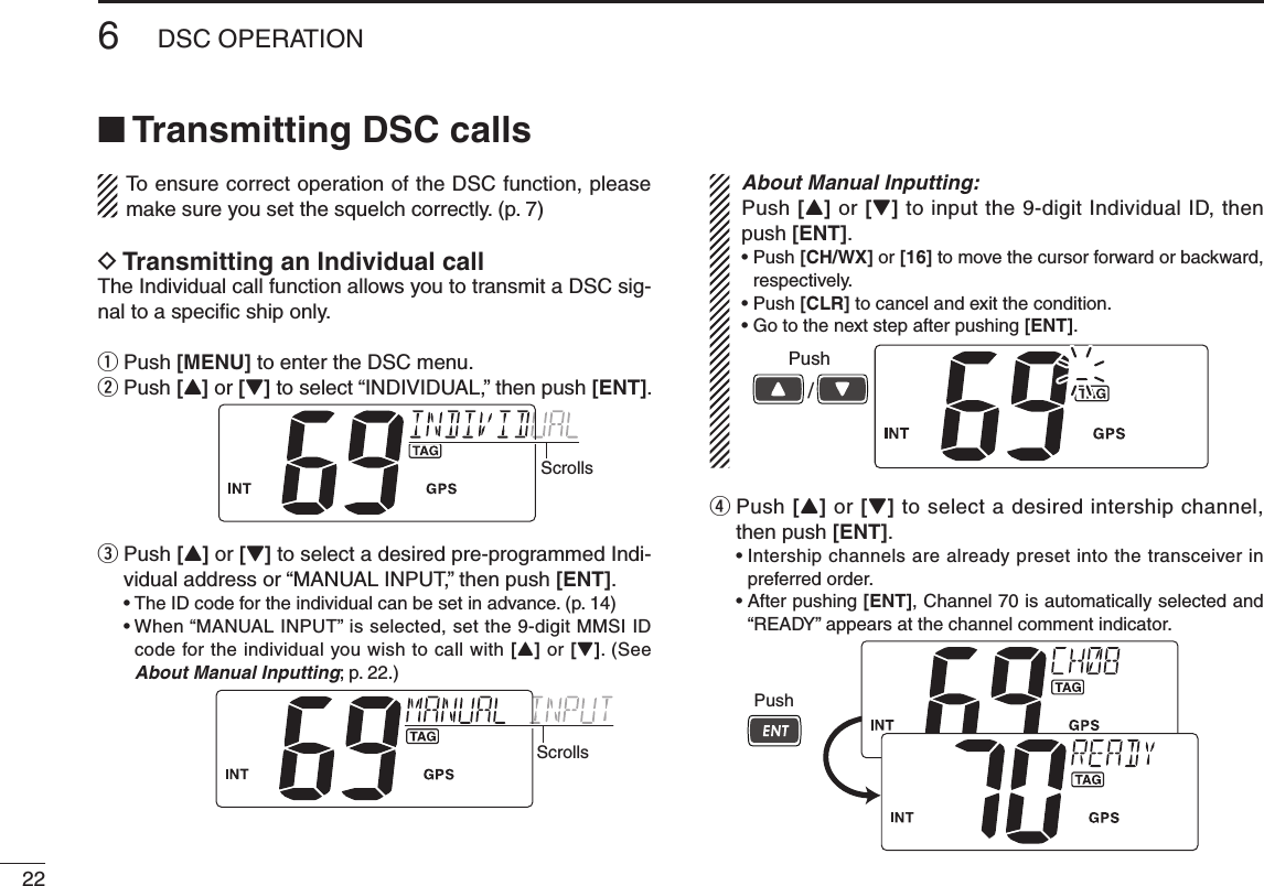 226DSC OPERATIONNew2001n Transmitting DSC callsTo ensure correct operation of the DSC function, please make sure you set the squelch correctly. (p. 7)D Transmitting an Individual callThe Individual call function allows you to transmit a DSC sig-nal to a speciﬁc ship only.q Push [MENU] to enter the DSC menu.w Push [Y] or [Z] to select “INDIVIDUAL,” then push [ENT].Scrollse  Push [Y] or [Z] to select a desired pre-programmed Indi-vidual address or “MANUAL INPUT,” then push [ENT]. •TheIDcodefortheindividualcanbesetinadvance.(p.14) •When“MANUALINPUT”isselected,setthe9-digitMMSIIDcode for the individual you wish to call with [Y] or [Z]. (See About Manual Inputting; p. 22.)ScrollsAbout Manual Inputting:Push [Y] or [Z] to input the 9-digit Individual ID, then push [ENT].•Push[CH/WX] or [16] to move the cursor forward or backward, respectively.•Push[CLR] to cancel and exit the condition.•Gotothenextstepafterpushing[ENT].Push/r  Push [Y] or [Z] to select a desired intership channel, then push [ENT]. •Intershipchannelsarealreadypresetintothetransceiverinpreferred order. •Afterpushing[ENT], Channel 70 is automatically selected and “READY” appears at the channel comment indicator.Push