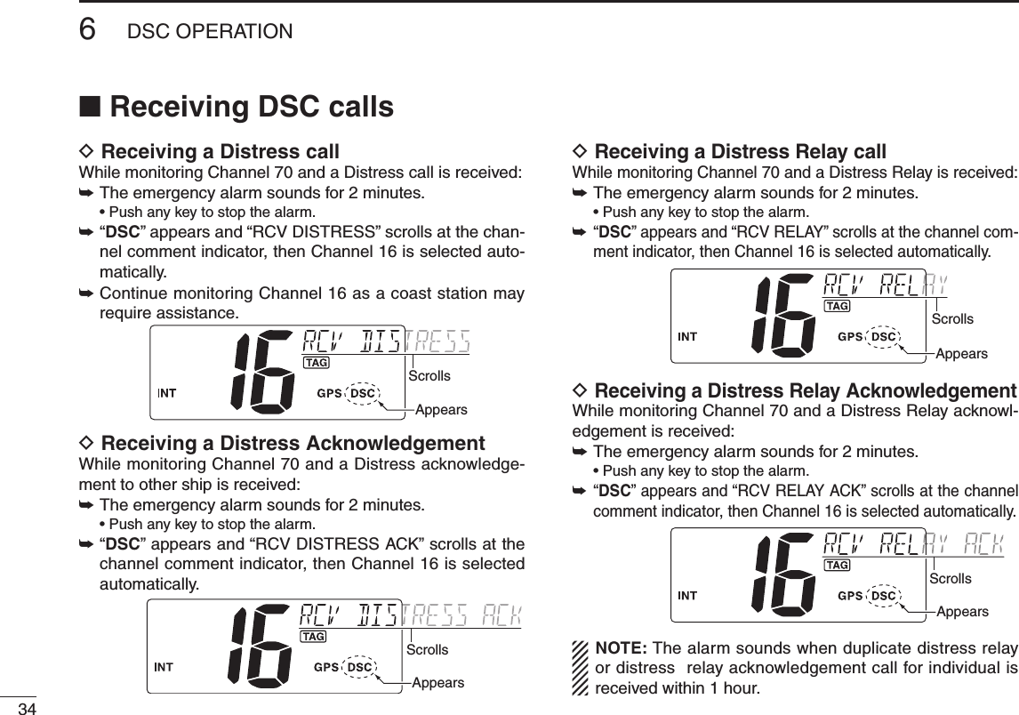 346DSC OPERATIONNew2001n Receiving DSC callsD Receiving a Distress callWhile monitoring Channel 70 and a Distress call is received:➥ The emergency alarm sounds for 2 minutes. •Pushanykeytostopthealarm.➥ “ DSC” appears and “RCV DISTRESS” scrolls at the chan-nel comment indicator, then Channel 16 is selected auto-matically.➥ Continue monitoring Channel 16 as a coast station may require assistance.ScrollsAppearsD Receiving a Distress AcknowledgementWhile monitoring Channel 70 and a Distress acknowledge-ment to other ship is received:➥ The emergency alarm sounds for 2 minutes. •Pushanykeytostopthealarm.➥“DSC” appears and “RCV DISTRESS ACK” scrolls at the channel comment indicator, then Channel 16 is selected automatically.ScrollsAppearsD Receiving a Distress Relay callWhile monitoring Channel 70 and a Distress Relay is received:➥ The emergency alarm sounds for 2 minutes. •Pushanykeytostopthealarm.➥  “ DSC” appears and “RCV RELAY” scrolls at the channel com-ment indicator, then Channel 16 is selected automatically.ScrollsAppearsD  Receiving a Distress Relay AcknowledgementWhile monitoring Channel 70 and a Distress Relay acknowl-edgement is received:➥ The emergency alarm sounds for 2 minutes. •Pushanykeytostopthealarm.➥  “ DSC” appears and “RCV RELAY ACK” scrolls at the channel comment indicator, then Channel 16 is selected automatically.ScrollsAppearsNOTE: The alarm sounds when duplicate distress relay or distress  relay acknowledgement call for individual is received within 1 hour.