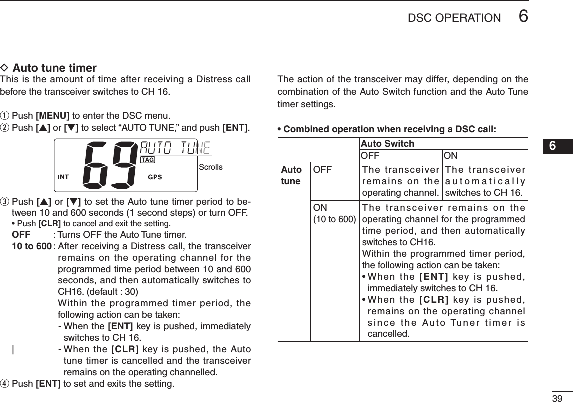 396DSC OPERATIONNew200112345678910111213141516D Auto tune timerThis is the amount of time after receiving a Distress call before the transceiver switches to CH 16.q Push [MENU] to enter the DSC menu.w  Push [s] or [t] to select “AUTO TUNE,” and push [ENT].Scrollse  Push [s] or [t] to set the Auto tune timer period to be-tween 10 and 600 seconds (1 second steps) or turn OFF. •Push[CLR] to cancel and exit the setting.OFF  : Turns OFF the Auto Tune timer.10 to 600 :  After receiving a Distress call, the transceiver remains on the operating channel for the programmed time period between 10 and 600 seconds, and then automatically switches to CH16. (default : 30)     Within the programmed timer period, the following action can be taken:    -  When the [ENT] key is pushed, immediately switches to CH 16.|    -  When the [CLR] key is pushed, the Auto tune timer is cancelled and the transceiver remains on the operating channelled. r  Push [ENT] to set and exits the setting.The action of the transceiver may differ, depending on the combination of the Auto Switch function and the Auto Tune timer settings.•CombinedoperationwhenreceivingaDSCcall:Auto SwitchOFF ONAutotuneOFF The transceiver remains on the operating channel.The transceiver automatically switches to CH 16.ON(10 to 600)The transceiver remains on the operating channel for the programmed time period, and then automatically switches to CH16.Within the programmed timer period, the following action can be taken:•When th e [ENT]  key  is  pushed, immediately switches to CH 16.•When the [CLR]  key  is  pushed, remains on the operating channel since the Auto Tuner timer is cancelled.