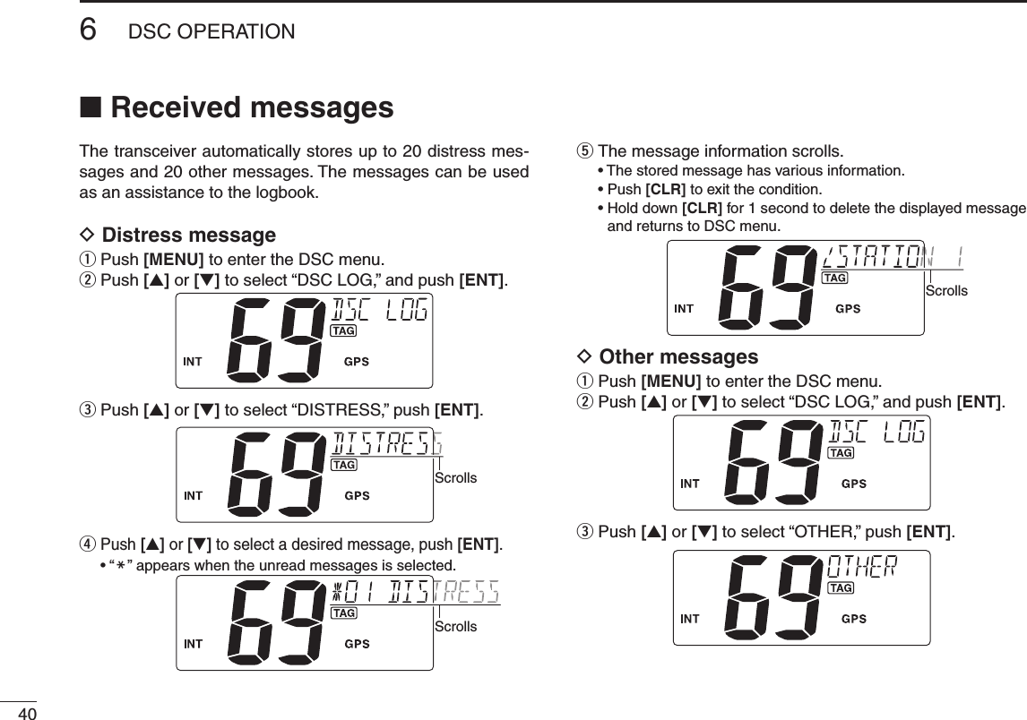 406DSC OPERATIONNew2001n Received messagesThe transceiver automatically stores up to 20 distress mes-sages and 20 other messages. The messages can be used as an assistance to the logbook.D Distress messageq  Push [MENU] to enter the DSC menu.w  Push [s] or [t] to select “DSC LOG,” and push [ENT].e  Push [s] or [t] to select “DISTRESS,” push [ENT].Scrollsr  Push [s] or [t] to select a desired message, push [ENT]. •“M” appears when the unread messages is selected.Scrollst The message information scrolls. •Thestoredmessagehasvariousinformation. •Push[CLR] to exit the condition. •Holddown[CLR] for 1 second to delete the displayed message and returns to DSC menu.ScrollsD Other messagesq  Push [MENU] to enter the DSC menu.w  Push [s] or [t] to select “DSC LOG,” and push [ENT].e  Push [s] or [t] to select “OTHER,” push [ENT].