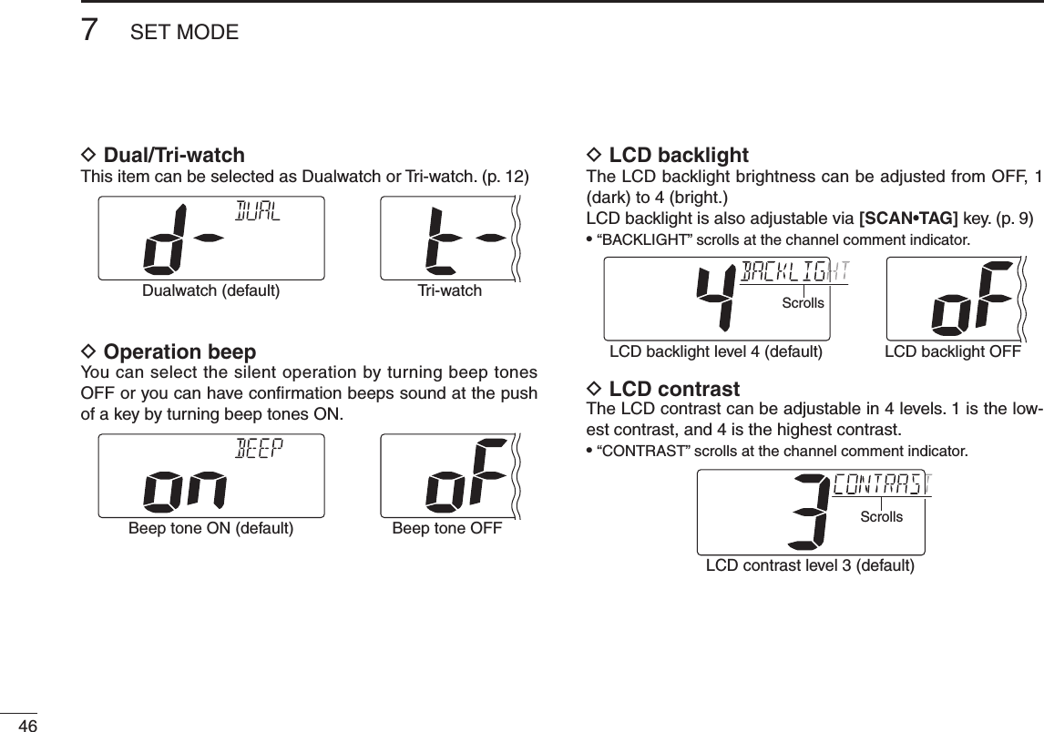 New2001467SET MODENew2001D Dual/Tri-watchThis item can be selected as Dualwatch or Tri-watch. (p. 12)Dualwatch (default) Tr i-watchD Operation beepYou can select the silent operation by turning beep tones OFF or you can have conﬁrmation beeps sound at the push of a key by turning beep tones ON.Beep tone ON (default) Beep tone OFFD LCD backlightThe LCD backlight brightness can be adjusted from OFF, 1 (dark) to 4 (bright.)LCD backlight is also adjustable via [SCAN•TAG] key. (p. 9)•“BACKLIGHT” scrolls at the channel comment indicator.LCD backlight level 4 (default) LCD backlight OFFScrollsD LCD contrastThe LCD contrast can be adjustable in 4 levels. 1 is the low-est contrast, and 4 is the highest contrast.•“CONTRAST” scrolls at the channel comment indicator.LCD contrast level 3 (default)Scrolls