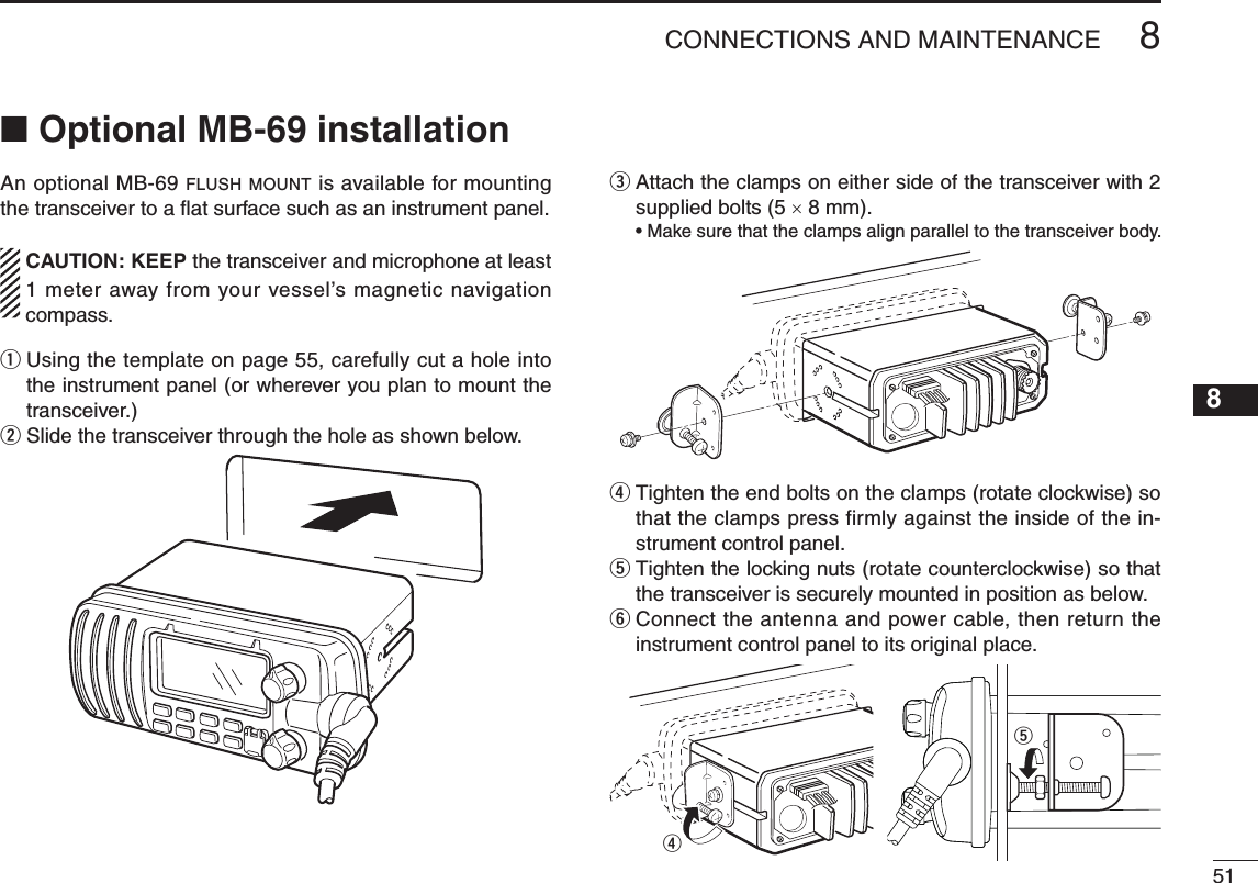 518CONNECTIONS AND MAINTENANCENew200112345678910111213141516n Optional MB-69 installationAn optional MB-69 flush mount is available for mounting the transceiver to a ﬂat surface such as an instrument panel.  CAUTION: KEEP the transceiver and microphone at least 1 meter away from your vessel’s magnetic navigation compass.q  Using the template on page 55, carefully cut a hole into the instrument panel (or wherever you plan to mount the transceiver.)w  Slide the transceiver through the hole as shown below. e  Attach the clamps on either side of the transceiver with 2 supplied bolts (5 × 8 mm). •Makesurethattheclampsalignparalleltothetransceiverbody.r  Tighten the end bolts on the clamps (rotate clockwise) so that the clamps press firmly against the inside of the in-strument control panel.t  Tighten the locking nuts (rotate counterclockwise) so that the transceiver is securely mounted in position as below.y  Connect the antenna and power cable, then return the instrument control panel to its original place.tr