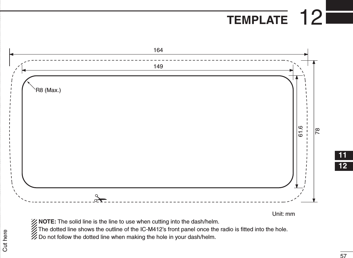 5712TEMPLATE12345678910111213141516Cut hereUnit: mm 1647814961.6R8 (Max.)  NOTE: The solid line is the line to use when cutting into the dash/helm.  The dotted line shows the outline of the IC-M412’s front panel once the radio is ﬁtted into the hole.  Do not follow the dotted line when making the hole in your dash/helm.