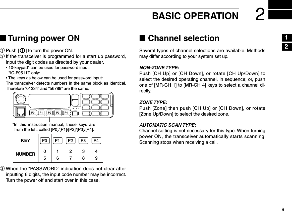 92BASIC OPERATION12n Turning power ONq Push [ ] to turn the power ON.w  If the transceiver is programmed for a start up password, input the digit codes as directed by your dealer.  •  10-keypad* can be used for password input. *IC-F9511T only:  •  The keys as below can be used for password input:   The transceiver detects numbers in the same block as identical.  Therefore “01234” and “56789” are the same.KEYNUMBER 0549382716P0 P4P3P2P1P0 P4P3P2P1*In  this  instruction  manual,  these  keys  are from the left, called [P0]/[P1]/[P2]/[P3]/[P4].e  When the “PASSWORD” indication does not clear after inputting 6 digits, the input code number may be incorrect. Turn the power off and start over in this case.n Channel selectionSeveral types of channel selections are available. Methods may differ according to your system set up.NON-ZONE TYPE:Push [CH Up] or [CH Down], or rotate [CH Up/Down] to select the desired operating channel, in sequence; or, push one of [MR-CH 1] to [MR-CH 4] keys to select a channel di-rectly.ZONE TYPE:Push [Zone] then push [CH Up] or [CH Down], or rotate [Zone Up/Down] to select the desired zone.AUTOMATIC SCAN TYPE:Channel setting is not necessary for this type. When turning power ON, the transceiver automatically starts scanning. Scanning stops when receiving a call.