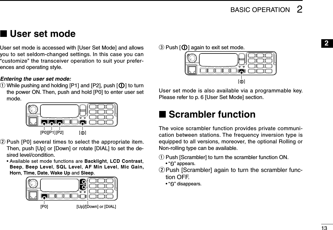 132BASIC OPERATION2n User set modeUser set mode is accessed with [User Set Mode] and allows you to set seldom-changed settings. In this case you can “customize” the transceiver operation to suit your prefer-ences and operating style.Entering the user set mode:q  While pushing and holding [P1] and [P2], push [ ] to turn the power ON. Then, push and hold [P0] to enter user set mode.[P1][P0] [P2] [    ]w  Push [P0] several times to select the appropriate item. Then, push [Up] or [Down] or rotate [DIAL] to set the de-sired level/condition.  •  Available set mode functions are Backlight, LCD Contrast, Beep,  Beep Level, SQL Level, AF Min Level, Mic Gain, Horn, TIme, Date, Wake Up and Sleep.[P0] [Up]/[Down] or [DIAL]e  Push [ ] again to exit set mode.[    ]User set mode is also available via a programmable key. Please refer to p. 6 [User Set Mode] section.n Scrambler functionThe voice scrambler function provides private communi-cation between stations. The frequency inversion type is equipped to all versions, moreover, the optional Rolling or Non-rolling type can be available.q Push [Scrambler] to turn the scrambler function ON.  • “ ” appears.w  Push [Scrambler] again to turn the scrambler func-tion OFF.  • “ ” disappears. 