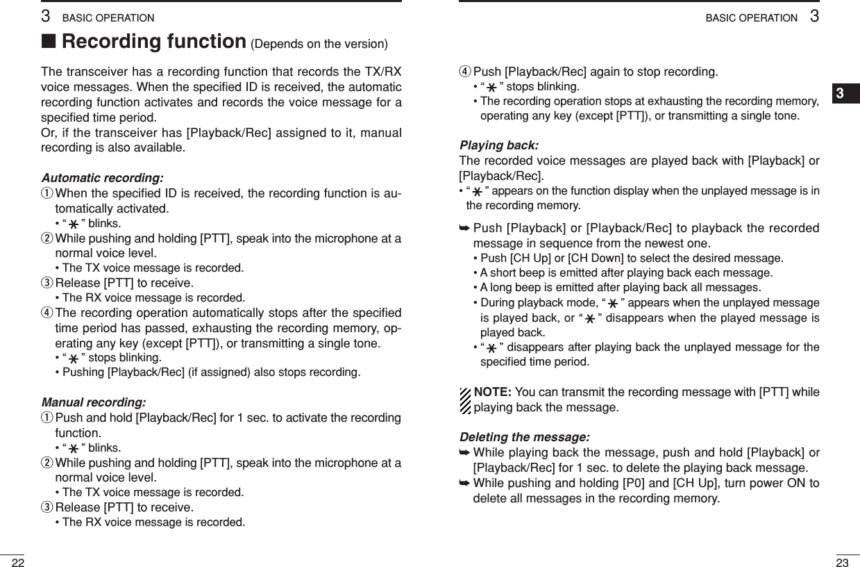 233BASIC OPERATION1234567891011121314151617181920223BASIC OPERATION■Recording function (Depends on the version)The transceiver has a recording function that records the TX/RXvoice messages. When the speciﬁed ID is received, the automaticrecording function activates and records the voice message for aspeciﬁed time period.Or, if the transceiver has [Playback/Rec] assigned to it, manualrecording is also available.Automatic recording:qWhen the speciﬁed ID is received, the recording function is au-tomatically activated.• “” blinks.wWhile pushing and holding [PTT], speak into the microphone at anormal voice level.• The TX voice message is recorded.eRelease [PTT] to receive.• The RX voice message is recorded.rThe recording operation automatically stops after the speciﬁedtime period has passed, exhausting the recording memory, op-erating any key (except [PTT]), or transmitting a single tone.• “” stops blinking.• Pushing [Playback/Rec] (if assigned) also stops recording.Manual recording:qPush and hold [Playback/Rec] for 1 sec. to activate the recordingfunction.• “” blinks.wWhile pushing and holding [PTT], speak into the microphone at anormal voice level.• The TX voice message is recorded.eRelease [PTT] to receive.• The RX voice message is recorded.rPush [Playback/Rec] again to stop recording.• “” stops blinking.• The recording operation stops at exhausting the recording memory,operating any key (except [PTT]), or transmitting a single tone.Playing back:The recorded voice messages are played back with [Playback] or[Playback/Rec].• “” appears on the function display when the unplayed message is inthe recording memory.➥Push [Playback] or [Playback/Rec] to playback the recordedmessage in sequence from the newest one.• Push [CH Up] or [CH Down] to select the desired message.• A short beep is emitted after playing back each message.• A long beep is emitted after playing back all messages.• During playback mode, “” appears when the unplayed messageis played back, or “” disappears when the played message isplayed back.• “” disappears after playing back the unplayed message for thespeciﬁed time period.NOTE: You can transmit the recording message with [PTT] whileplaying back the message.Deleting the message:➥While playing back the message, push and hold [Playback] or[Playback/Rec] for 1 sec. to delete the playing back message.➥While pushing and holding [P0] and [CH Up], turn power ON todelete all messages in the recording memory.