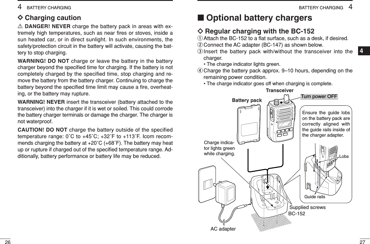 274BATTERY CHARGING1234567891011121314151617181920264BATTERY CHARGINGDDCharging cautionRDANGER! NEVER charge the battery pack in areas with ex-tremely high temperatures, such as near ﬁres or stoves, inside asun heated car, or in direct sunlight. In such environments, thesafety/protection circuit in the battery will activate, causing the bat-tery to stop charging.WARNING! DO NOT charge or leave the battery in the batterycharger beyond the speciﬁed time for charging. If the battery is notcompletely charged by the specified time, stop charging and re-move the battery from the battery charger. Continuing to charge thebattery beyond the speciﬁed time limit may cause a ﬁre, overheat-ing, or the battery may rupture.WARNING! NEVER insert the transceiver (battery attached to thetransceiver) into the charger if it is wet or soiled. This could corrodethe battery charger terminals or damage the charger. The charger isnot waterproof.CAUTION! DO NOT charge the battery outside of the specifiedtemperature range: 0˚C to +45˚C; +32˚F to +113˚F. Icom recom-mends charging the battery at +20˚C (+68˚F). The battery may heatup or rupture if charged out of the speciﬁed temperature range. Ad-ditionally, battery performance or battery life may be reduced.■Optional battery chargersïRegular charging with the BC-152qAttach the BC-152 to a ﬂat surface, such as a desk, if desired.wConnect the AC adapter (BC-147) as shown below.eInsert the battery pack with/without the transceiver into thecharger.• The charge indicator lights green.rCharge the battery pack approx. 9–10 hours, depending on theremaining power condition.• The charge indicator goes off when charging is complete.Charge indica-tor lights green while charging.AC adapterBC-152Supplied screwsEnsure the guide lobs on the battery pack are correctly aligned with the guide rails inside of the charger adapter.LobsGuide railsTurn power OFFBattery packTransceiver