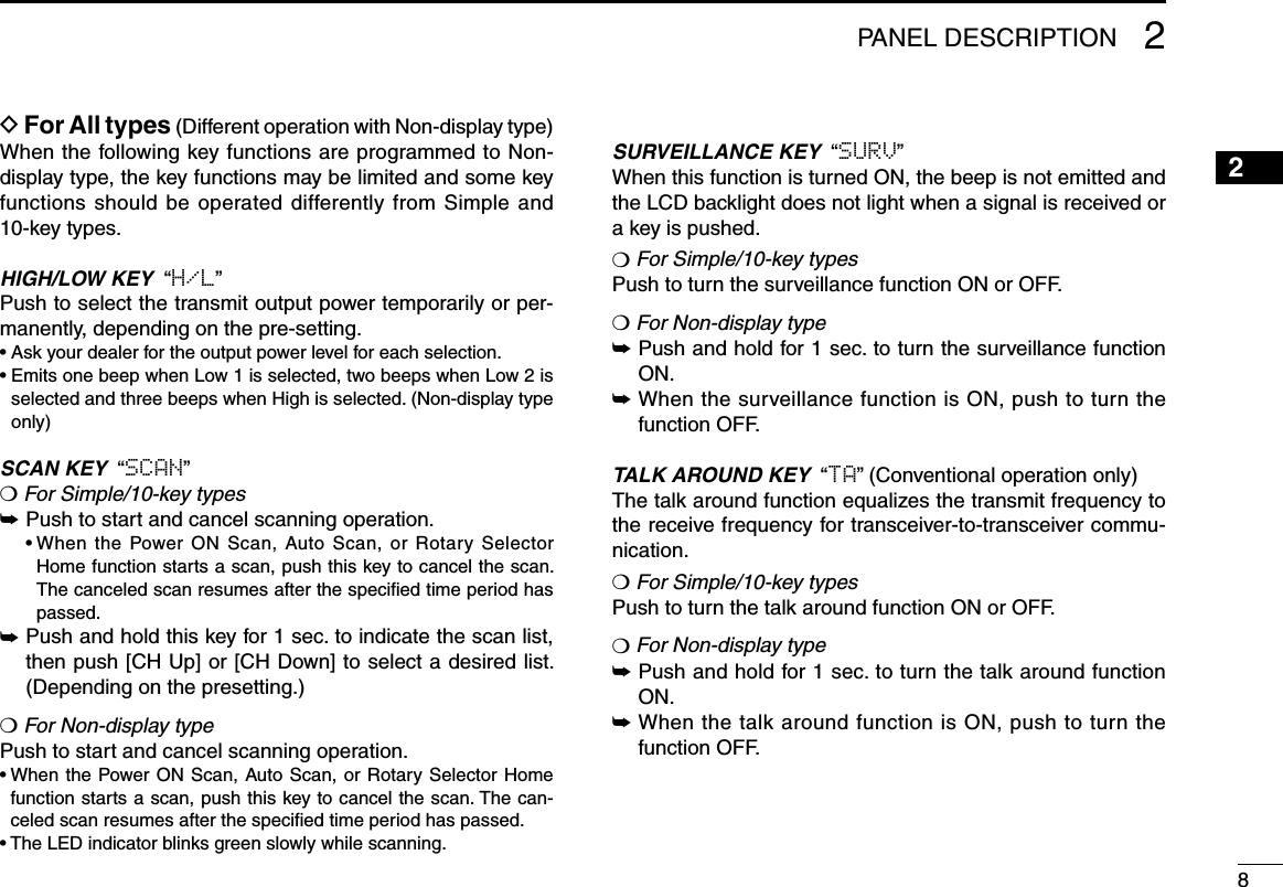 82PANEL DESCRIPTION12345678910111213141516D For All types (Different operation with Non-display type)When the following key functions are programmed to Non-display type, the key functions may be limited and some key functions should be operated differently from Simple and  10-key types.HIGH/LOW KEY  “H/L”Push to select the transmit output power temporarily or per-manently, depending on the pre-setting.• Ask your dealer for the output power level for each selection.•  Emits one beep when Low 1 is selected, two beeps when Low 2 is selected and three beeps when High is selected. (Non-display type only)SCAN KEY  “SCAN”❍ For Simple/10-key types➥ Push to start and cancel scanning operation.  •  When the Power ON Scan, Auto Scan, or Rotary Selector Home function starts a scan, push this key to cancel the scan. The canceled scan resumes after the speciﬁed time period has passed.➥  Push and hold this key for 1 sec. to indicate the scan list, then push [CH Up] or [CH Down] to select a desired list. (Depending on the presetting.)❍ For Non-display typePush to start and cancel scanning operation.•  When the Power ON Scan, Auto Scan, or Rotary Selector Home function starts a scan, push this key to cancel the scan. The can-celed scan resumes after the speciﬁed time period has passed.• The LED indicator blinks green slowly while scanning.SURVEILLANCE KEY  “SURV”When this function is turned ON, the beep is not emitted and the LCD backlight does not light when a signal is received or a key is pushed.❍ For Simple/10-key typesPush to turn the surveillance function ON or OFF.❍ For Non-display type➥  Push and hold for 1 sec. to turn the surveillance function ON.➥  When the surveillance function is ON, push to turn the function OFF.TALK AROUND KEY  “TA” (Conventional operation only)The talk around function equalizes the transmit frequency to the receive frequency for transceiver-to-transceiver commu-nication.❍ For Simple/10-key typesPush to turn the talk around function ON or OFF.❍ For Non-display type➥  Push and hold for 1 sec. to turn the talk around function ON.➥  When the talk around function is ON, push to turn the function OFF.