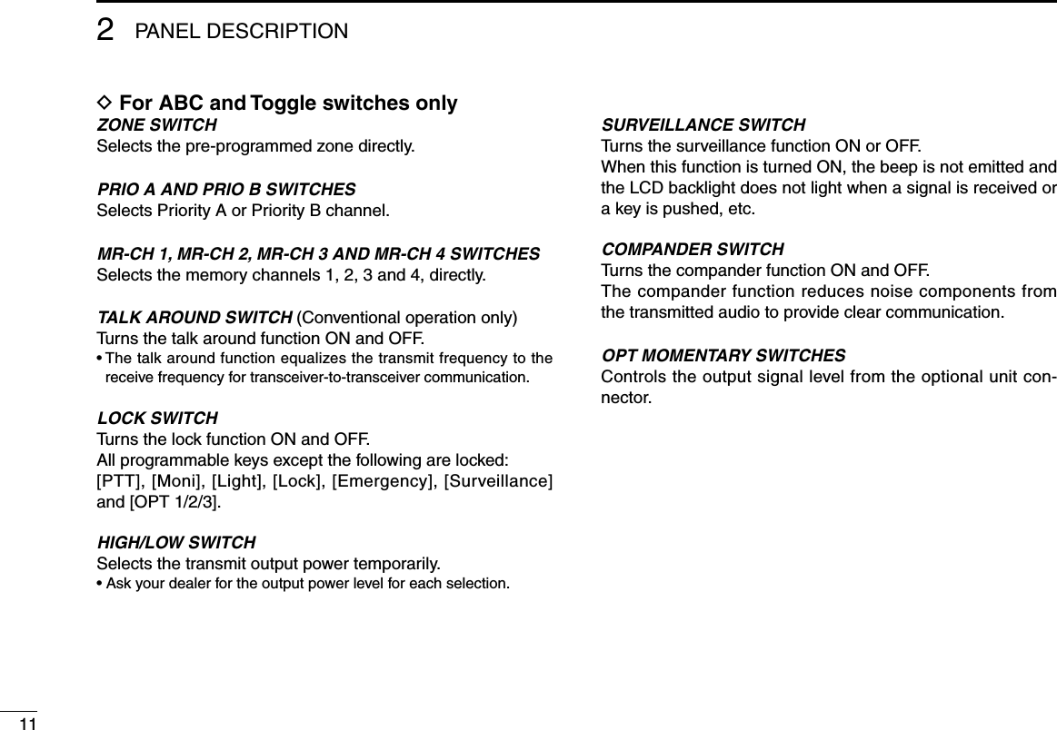 2PANEL DESCRIPTION11D For ABC and Toggle switches onlyZONE SWITCHSelects the pre-programmed zone directly.PRIO A AND PRIO B SWITCHESSelects Priority A or Priority B channel.MR-CH 1, MR-CH 2, MR-CH 3 AND MR-CH 4 SWITCHESSelects the memory channels 1, 2, 3 and 4, directly.TALK AROUND SWITCH (Conventional operation only)Turns the talk around function ON and OFF.•  The talk around function equalizes the transmit frequency to the receive frequency for transceiver-to-transceiver communication.LOCK SWITCHTurns the lock function ON and OFF.All programmable keys except the following are locked:[PTT], [Moni], [Light], [Lock], [Emergency], [Surveillance] and [OPT 1/2/3].HIGH/LOW SWITCHSelects the transmit output power temporarily.• Ask your dealer for the output power level for each selection.SURVEILLANCE SWITCHTurns the surveillance function ON or OFF.When this function is turned ON, the beep is not emitted and the LCD backlight does not light when a signal is received or a key is pushed, etc.COMPANDER SWITCHTurns the compander function ON and OFF. The compander function reduces noise components from the transmitted audio to provide clear communication.OPT MOMENTARY SWITCHESControls the output signal level from the optional unit con-nector.