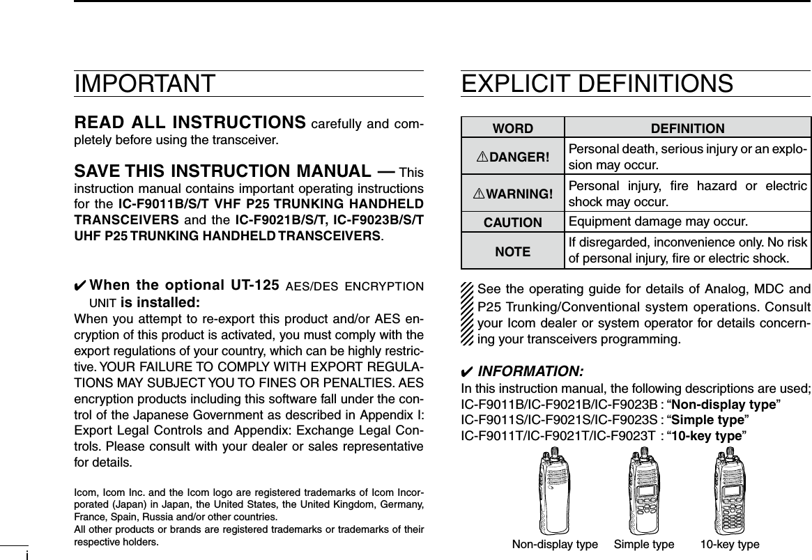 iIMPORTANTREAD ALL INSTRUCTIONS carefully and com-pletely before using the transceiver.SAVE THIS INSTRUCTION MANUAL — This instruction manual contains important operating instructions for the IC-F9011B/S/T VHF P25 TRUNKING HANDHELD TRANSCEIVERS and the IC-F9021B/S/T, IC-F9023B/S/T UHF P25 TRUNKING HANDHELD TRANSCEIVERS.✔  When the optional UT-125 aes/des encryption unit is installed:When you attempt to re-export this product and/or AES en-cryption of this product is activated, you must comply with the export regulations of your country, which can be highly restric-tive. YOUR FAILURE TO COMPLY WITH EXPORT REGULA-TIONS MAY SUBJECT YOU TO FINES OR PENALTIES. AES encryption products including this software fall under the con-trol of the Japanese Government as described in Appendix I: Export Legal Controls and Appendix: Exchange Legal Con-trols. Please consult with your dealer or sales representative for details.EXPLICIT DEFINITIONSWORD DEFINITIONRDANGER! Personal death, serious injury or an explo-sion may occur.RWARNING! Personal  injury,  ﬁre  hazard  or  electric shock may occur.CAUTION Equipment damage may occur.NOTEIf disregarded, inconvenience only. No risk of personal injury, ﬁre or electric shock.See the operating guide for details of Analog, MDC and P25 Trunking/Conventional system operations. Consult your Icom dealer or system operator for details concern-ing your transceivers programming.✔ INFORMATION:In this instruction manual, the following descriptions are used;IC-F9011B/IC-F9021B/IC-F9023B : “Non-display type”IC-F9011S/IC-F9021S/IC-F9023S : “Simple type”IC-F9011T/IC-F9021T/IC-F9023T : “10-key type”10-key typeSimple typeNon-display typeIcom, Icom Inc. and the Icom logo are registered trademarks of Icom Incor-porated (Japan) in Japan, the United States, the United Kingdom, Germany, France, Spain, Russia and/or other countries.All other products or brands are registered trademarks or trademarks of their respective holders.