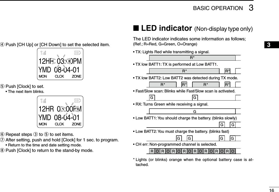163BASIC OPERATION12345678910111213141516r Push [CH Up] or [CH Down] to set the selected item.12HR03:00PMYMD08-04-01MON          CLCK          ZONEt Push [Clock] to set.  •  The next item blinks.12HR03:00PMYMD08-04-01MON          CLCK          ZONEy Repeat steps e to t to set items.u After setting, push and hold [Clock] for 1 sec. to program.  • Return to the time and date setting mode.i Push [Clock] to return to the stand-by mode.■ LED indicator (Non-display type only)The LED indicator indicates some information as follows;(Ref.; R=Red, G=Green, O=Orange)• TX: Lights Red while transmitting a signal.TX Low BATT1O   O  G   G   G   G  G     GG   G   G   G   G   G   G   G R G R G R G R G R G R G R G R GR O R O R O R O R O R O R O R O    G  G       G  Clone ErrClone TX/RXLow BATT2Low BATT1Inh &amp; Blank CHBusyF/S ScanCall LED BlinkCall LED ONTX Low BATT2TX R*R* R*R* R* R*R*O*  Lights  (or  blinks)  orange when  the  optional  battery  case  is  at-tached.• TX low BATT1: TX is performed at Low BATT1.• TX low BATT2: Low BATT2 was detected during TX mode.• Fast/Slow scan: Blinks while Fast/Slow scan is activated.• RX: Turns Green while receiving a signal.• Low BATT1: You should charge the battery. (blinks slowly)• Low BATT2: You must charge the battery. (blinks fast)• CH err: Non-programmed channel is selected.