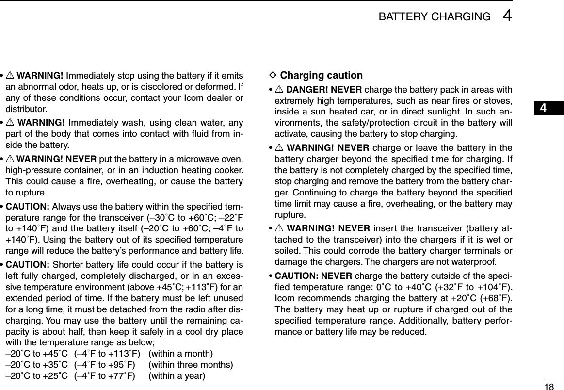 184BATTERY CHARGING12345678910111213141516•  R WARNING! Immediately stop using the battery if it emits an abnormal odor, heats up, or is discolored or deformed. If any of these conditions occur, contact your Icom dealer or distributor.•  R WARNING! Immediately wash, using clean water, any part of the body that comes into contact with ﬂuid from in-side the battery.•  R WARNING! NEVER put the battery in a microwave oven, high-pressure container, or in an induction heating cooker. This could cause a ﬁre, overheating, or cause the battery to rupture.•  CAUTION: Always use the battery within the speciﬁed tem-perature range for the transceiver (–30˚C to +60˚C; –22˚F to +140˚F) and the battery itself (–20˚C to +60˚C; –4˚F to +140˚F). Using the battery out of its speciﬁed temperature range will reduce the battery’s performance and battery life.•  CAUTION: Shorter battery life could occur if the battery is left fully charged, completely discharged, or in an exces-sive temperature environment (above +45˚C; +113˚F) for an extended period of time. If the battery must be left unused for a long time, it must be detached from the radio after dis-charging. You may use the battery until the remaining ca-pacity is about half, then keep it safely in a cool dry place with the temperature range as below;  –20˚C to +45˚C  (–4˚F to +113˚F)   (within a month)  –20˚C to +35˚C  (–4˚F to +95˚F)   (within three months)  –20˚C to +25˚C  (–4˚F to +77˚F)   (within a year)D Charging caution•  R DANGER! NEVER charge the battery pack in areas with extremely high temperatures, such as near ﬁres or stoves, inside a sun heated car, or in direct sunlight. In such en-vironments, the safety/protection circuit in the battery will activate, causing the battery to stop charging.•  R WARNING! NEVER charge or leave the battery in the battery charger beyond the speciﬁed time for charging. If the battery is not completely charged by the speciﬁed time, stop charging and remove the battery from the battery char-ger. Continuing to charge the battery beyond the speciﬁed time limit may cause a ﬁre, overheating, or the battery may rupture.•  R WARNING! NEVER insert the transceiver (battery at-tached to the transceiver) into the chargers if it is wet or soiled. This could corrode the battery charger terminals or damage the chargers. The chargers are not waterproof.•  CAUTION: NEVER charge the battery outside of the speci-ﬁed temperature range: 0˚C to +40˚C (+32˚F to +104˚F). Icom recommends charging the battery at +20˚C (+68˚F). The battery may heat up or rupture if charged out of the speciﬁed temperature range. Additionally, battery perfor-mance or battery life may be reduced.