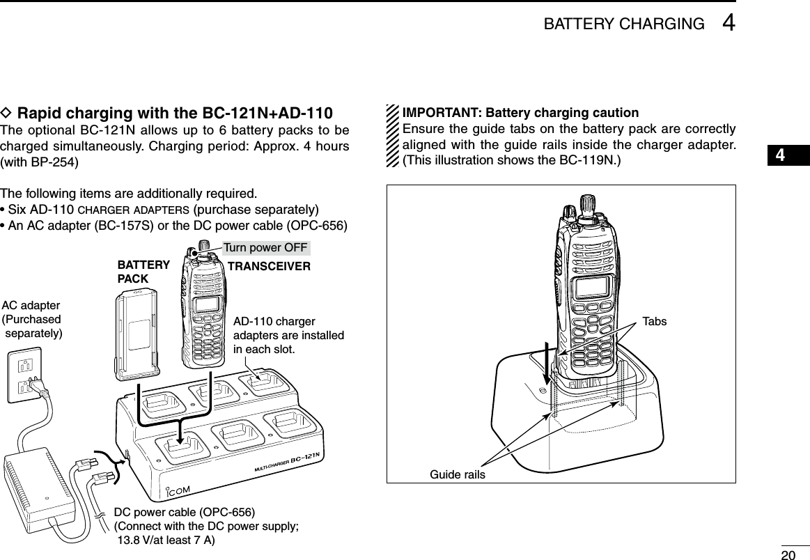 204BATTERY CHARGING12345678910111213141516D Rapid charging with the BC-121N+AD-110The optional BC-121N allows up to 6 battery packs to be charged simultaneously. Charging period: Approx. 4 hours (with BP-254)The following items are additionally required.• Six AD-110 charger adapters (purchase separately)• An AC adapter (BC-157S) or the DC power cable (OPC-656)MULTI-CHARGERAC adapter(Purchased separately)AD-110 charger adapters are installed in each slot.BATTERYPACKDC power cable (OPC-656)(Connect with the DC power supply;  13.8 V/at least 7 A)TRANSCEIVERTurn power OFF IMPORTANT: Battery charging caution  Ensure the guide tabs on the battery pack are correctly aligned with the guide rails inside the charger adapter. (This illustration shows the BC-119N.)Guide railsTabs