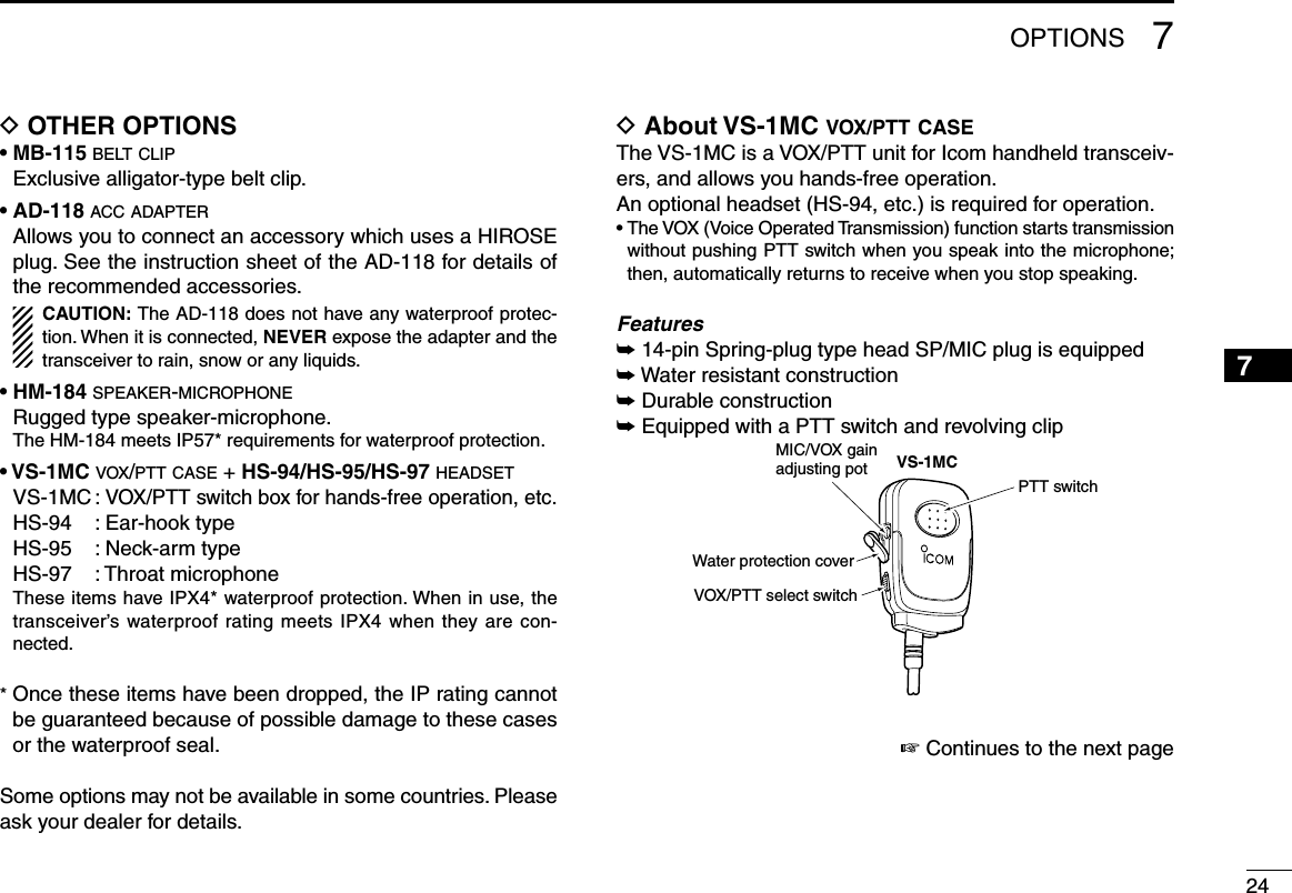 247OPTIONS12345678910111213141516D OTHER OPTIONS• MB-115 belt clip  Exclusive alligator-type belt clip. • AD-118 acc adapter   Allows you to connect an accessory which uses a HIROSE plug. See the instruction sheet of the AD-118 for details of the recommended accessories.    CAUTION: The AD-118 does not have any waterproof protec-tion. When it is connected, NEVER expose the adapter and the transceiver to rain, snow or any liquids.• HM-184 speaker-microphone  Rugged type speaker-microphone.  The HM-184 meets IP57* requirements for waterproof protection. • VS-1MC vox/ptt case + HS-94/HS-95/HS-97 headset  VS-1MC : VOX/PTT switch box for hands-free operation, etc.  HS-94  : Ear-hook type  HS-95  : Neck-arm type  HS-97  : Throat microphone   These items have IPX4* waterproof protection. When in use, the transceiver’s waterproof rating meets IPX4 when they are con-nected.*  Once these items have been dropped, the IP rating cannot be guaranteed because of possible damage to these cases or the waterproof seal.Some options may not be available in some countries. Please ask your dealer for details.D About VS-1MC vox/ptt caseThe VS-1MC is a VOX/PTT unit for Icom handheld transceiv-ers, and allows you hands-free operation.An optional headset (HS-94, etc.) is required for operation.•  The VOX (Voice Operated Transmission) function starts transmission without pushing PTT switch when you speak into the microphone; then, automatically returns to receive when you stop speaking.Features➥ 14-pin Spring-plug type head SP/MIC plug is equipped➥ Water resistant construction➥ Durable construction➥ Equipped with a PTT switch and revolving clipVS-1MCWater protection coverPTT switchMIC/VOX gainadjusting potVOX/PTT select switch☞ Continues to the next page