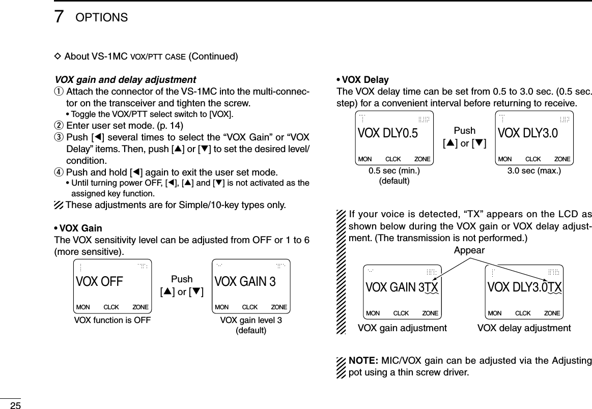 257OPTIONSD About VS-1MC vox/ptt case (Continued)VOX gain and delay adjustmentq  Attach the connector of the VS-1MC into the multi-connec-tor on the transceiver and tighten the screw.  • Toggle the VOX/PTT select switch to [VOX].w  Enter user set mode. (p. 14)e   Push [Ω] several times to select the “VOX Gain” or “VOX Delay” items. Then, push [∫] or [√] to set the desired level/condition.r  Push and hold [Ω] again to exit the user set mode.  •  Until turning power OFF, [Ω], [∫] and [√] is not activated as the assigned key function.These adjustments are for Simple/10-key types only.• VOX GainThe VOX sensitivity level can be adjusted from OFF or 1 to 6 (more sensitive).VOX GAIN 3MON          CLCK          ZONEVOX OFFMON          CLCK          ZONEPush[∫] or [√]VOX function is OFF VOX gain level 3(default)• VOX DelayThe VOX delay time can be set from 0.5 to 3.0 sec. (0.5 sec. step) for a convenient interval before returning to receive.VOX DLY3.0MON          CLCK          ZONEVOX DLY0.5MON          CLCK          ZONE0.5 sec (min.)(default)3.0 sec (max.)Push[∫] or [√]If your voice is detected, “TX” appears on the LCD as shown below during the VOX gain or VOX delay adjust-ment. (The transmission is not performed.)VOX GAIN 3TX MON          CLCK          ZONEVOX DLY3.0TXMON          CLCK          ZONEAppearVOX gain adjustment VOX delay adjustmentNOTE: MIC/VOX gain can be adjusted via the Adjusting pot using a thin screw driver.