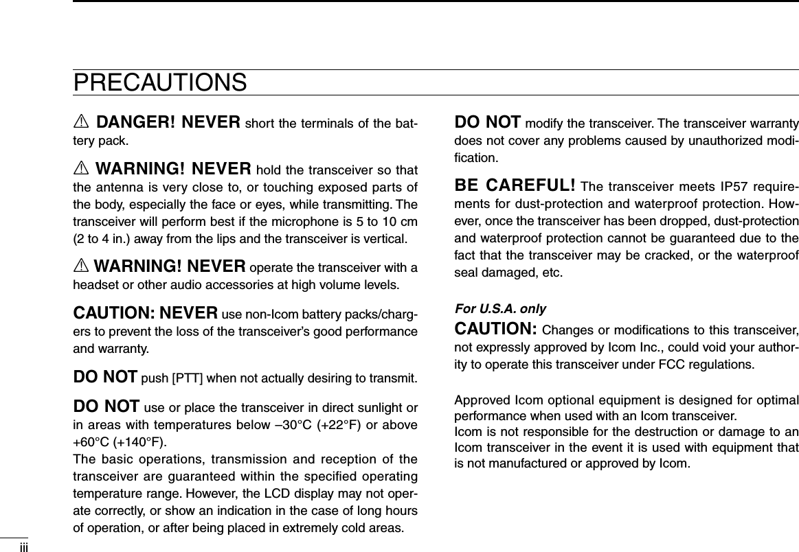 iiiR DANGER! NEVER short the terminals of the bat-tery pack.R WARNING! NEVER hold the transceiver so that the antenna is very close to, or touching exposed parts of the body, especially the face or eyes, while transmitting. The transceiver will perform best if the microphone is 5 to 10 cm (2 to 4 in.) away from the lips and the transceiver is vertical.R WARNING! NEVER operate the transceiver with a headset or other audio accessories at high volume levels.CAUTION: NEVER use non-Icom battery packs/charg-ers to prevent the loss of the transceiver’s good performance and warranty.DO NOT push [PTT] when not actually desiring to transmit.DO NOT use or place the transceiver in direct sunlight or in areas with temperatures below –30°C (+22°F) or above +60°C (+140°F).The  basic  operations, transmission  and  reception  of  the transceiver  are guaranteed within the speciﬁed operating temperature range. However, the LCD display may not oper-ate correctly, or show an indication in the case of long hours of operation, or after being placed in extremely cold areas.DO NOT modify the transceiver. The transceiver warranty does not cover any problems caused by unauthorized modi-ﬁcation.BE CAREFUL! The transceiver meets IP57 require-ments for dust-protection and waterproof protection. How-ever, once the transceiver has been dropped, dust-protection and waterproof protection cannot be guaranteed due to the fact that the transceiver may be cracked, or the waterproof seal damaged, etc.For U.S.A. onlyCAUTION: Changes or modiﬁcations to this transceiver, not expressly approved by Icom Inc., could void your author-ity to operate this transceiver under FCC regulations.Approved Icom optional equipment is designed for optimal performance when used with an Icom transceiver.Icom is not responsible for the destruction or damage to an Icom transceiver in the event it is used with equipment that is not manufactured or approved by Icom.PRECAUTIONS