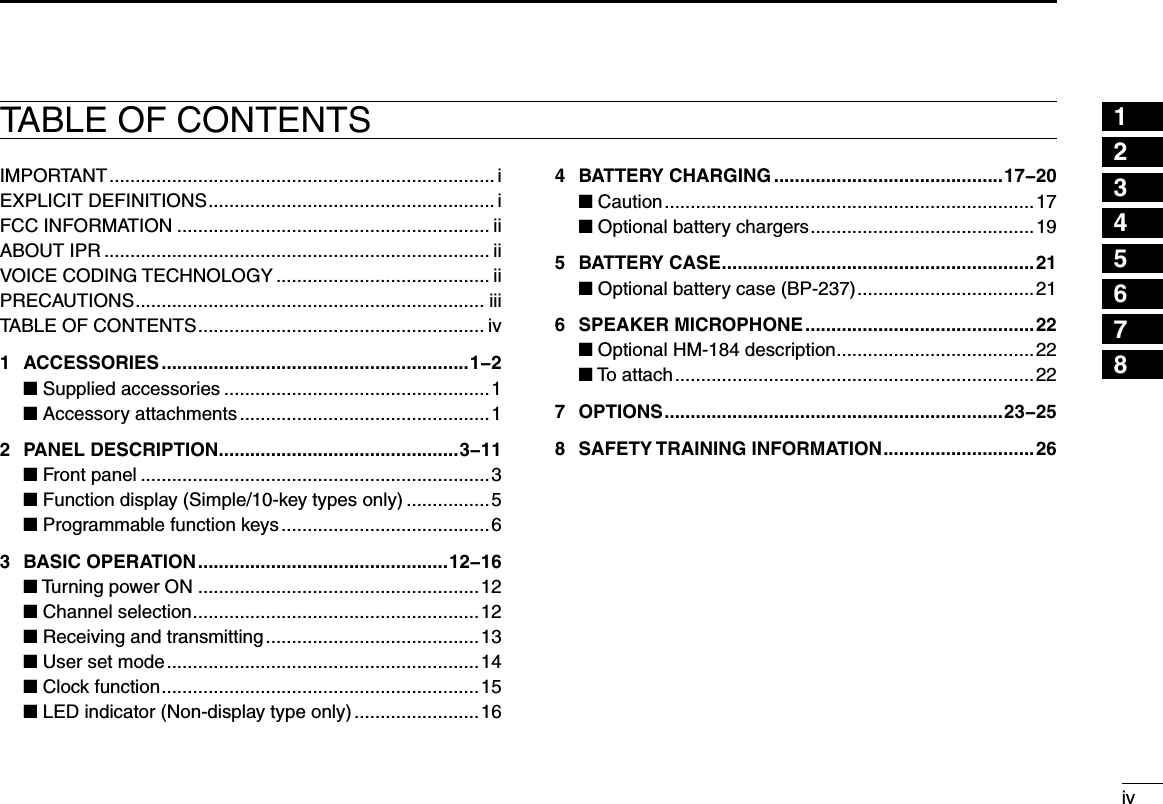 12345678910111213141516ivTABLE OF CONTENTSIMPORTANT .......................................................................... iEXPLICIT DEFINITIONS ....................................................... iFCC INFORMATION ............................................................ iiABOUT IPR .......................................................................... iiVOICE CODING TECHNOLOGY ......................................... iiPRECAUTIONS ................................................................... iiiTABLE OF CONTENTS ....................................................... iv1  ACCESSORIES ...........................................................1−2  ■ Supplied accessories ...................................................1  ■ Accessory attachments ................................................12  PANEL DESCRIPTION ..............................................3−11  ■ Front panel ...................................................................3  ■ Function display (Simple/10-key types only) ................5  ■ Programmable function keys ........................................63  BASIC OPERATION ................................................12−16  ■ Turning power ON ......................................................12  ■ Channel selection .......................................................12  ■ Receiving and transmitting .........................................13  ■ User set mode ............................................................14  ■ Clock function .............................................................15  ■ LED indicator (Non-display type only) ........................164  BATTERY CHARGING ............................................17−20  ■ Caution .......................................................................17  ■ Optional battery chargers ...........................................195  BATTERY CASE ............................................................21  ■ Optional battery case (BP-237) ..................................216  SPEAKER MICROPHONE ............................................22  ■ Optional HM-184 description ......................................22  ■ To attach .....................................................................227  OPTIONS .................................................................23−258  SAFETY TRAINING INFORMATION .............................26