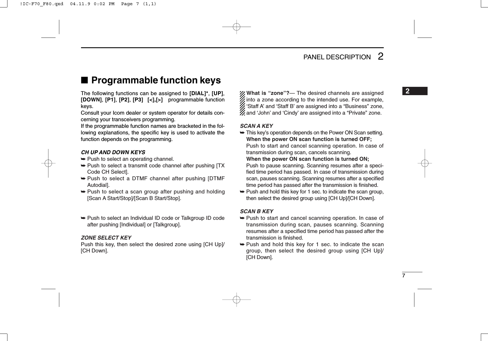 72PANEL DESCRIPTION■Programmable function keysThe following functions can be assigned to [DIAL]*, [UP],[DOWN], [P1], [P2], [P3][&lt;],[&gt;]programmable functionkeys.Consult your Icom dealer or system operator for details con-cerning your transceivers programming.If the programmable function names are bracketed in the fol-lowing explanations, the speciﬁc key is used to activate thefunction depends on the programming.CH UPAND DOWN KEYS  ➥Push to select an operating channel.➥Push to select a transmit code channel after pushing [TXCode CH Select].➥Push to select a DTMF channel after pushing [DTMFAutodial].➥Push to select a scan group after pushing and holding[Scan A Start/Stop]/[Scan B Start/Stop].➥Push to select an Individual ID code or Talkgroup ID codeafter pushing [Individual] or [Talkgroup].ZONE SELECT KEYPush this key, then select the desired zone using [CH Up]/[CH Down].What is “zone”?— The desired channels are assignedinto a zone according to the intended use. For example,‘Staff A’and ‘Staff B’are assigned into a “Business” zone,and ‘John’and ‘Cindy’are assigned into a “Private” zone.SCAN AKEY➥This key’s operation depends on the Power ON Scan setting.When the power ON scan function is turned OFF;Push to start and cancel scanning operation. In case oftransmission during scan, cancels scanning.When the power ON scan function is turned ON;Push to pause scanning. Scanning resumes after a speci-ﬁed time period has passed. In case of transmission duringscan, pauses scanning. Scanning resumes after a speciﬁedtime period has passed after the transmission is ﬁnished.➥Push and hold this key for 1 sec. to indicate the scan group,then select the desired group using [CH Up]/[CH Down].SCAN B KEY➥Push to start and cancel scanning operation. In case oftransmission during scan, pauses scanning. Scanningresumes after a speciﬁed time period has passed after thetransmission is ﬁnished.➥Push and hold this key for 1 sec. to indicate the scangroup, then select the desired group using [CH Up]/[CH Down].2!IC-F70_F80.qxd  04.11.9 0:02 PM  Page 7 (1,1)