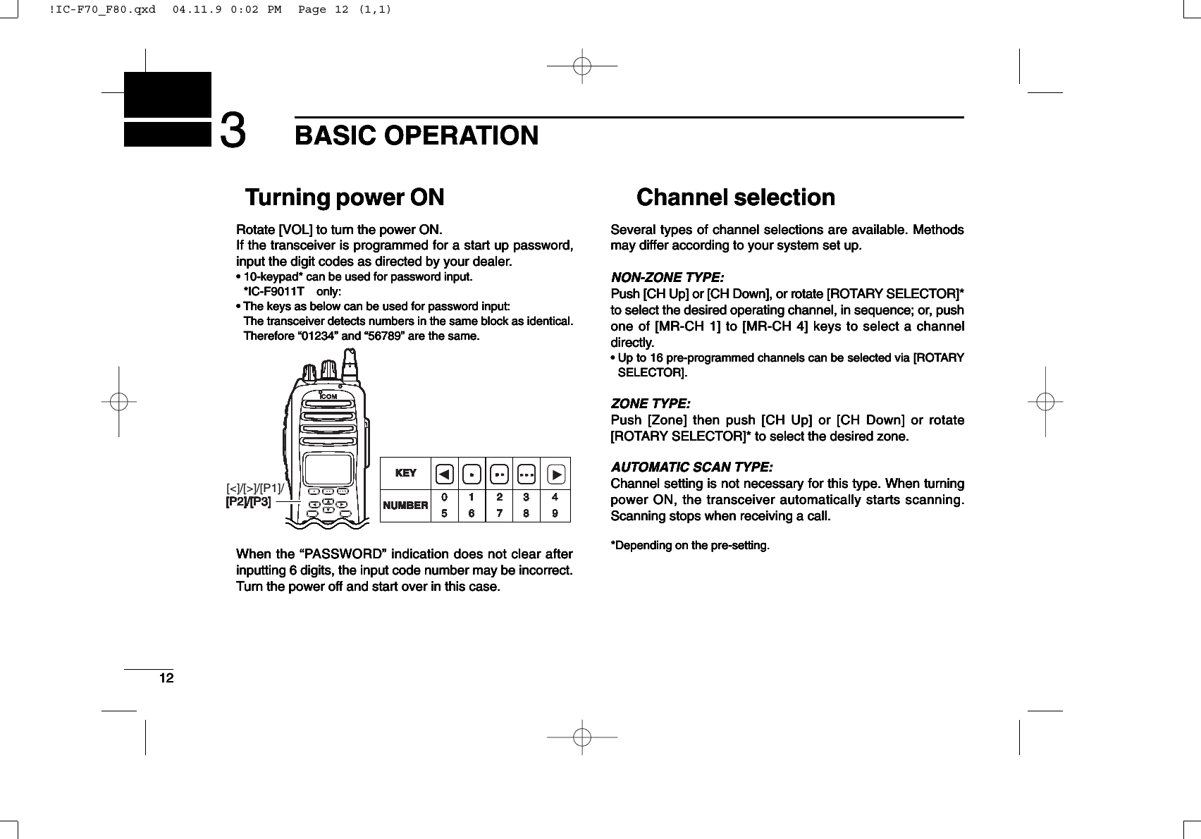 123BASIC OPERATIONTurning power ON Rotate [VOL] to turn the power ON.If the transceiver is programmed for a start up password,input the digit codes as directed by your dealer.• 10-keypad* can be used for password input.*IC-F9011T only:• The keys as below can be used for password input:The transceiver detects numbers in the same block as identical.Therefore “01234” and “56789” are the same.When the “PASSWORD” indication does not clear afterinputting 6 digits, the input code number may be incorrect.Turn the power off and start over in this case.Channel selectionSeveral types of channel selections are available. Methodsmay differ according to your system set up.NON-ZONE TYPE:Push [CH Up] or [CH Down], or rotate [ROTARY SELECTOR]*to select the desired operating channel, in sequence; or, pushone of [MR-CH 1] to [MR-CH 4] keys to select a channeldirectly.• Up to 16 pre-programmed channels can be selected via [ROTARYSELECTOR].ZONE TYPE:Push [Zone] then push [CH Up] or [CH Down] or rotate[ROTARY SELECTOR]* to select the desired zone.AUTOMATIC SCAN TYPE:Channel setting is not necessary for this type. When turningpower ON, the transceiver automatically starts scanning.Scanning stops when receiving a call.*Depending on the pre-setting.123BASIC OPERATIONTurning power ON Rotate [VOL] to turn the power ON.If the transceiver is programmed for a start up password,input the digit codes as directed by your dealer.• 10-keypad* can be used for password input.*IC-F9011T only:• The keys as below can be used for password input:The transceiver detects numbers in the same block as identical.Therefore “01234” and “56789” are the same.When the “PASSWORD” indication does not clear afterinputting 6 digits, the input code number may be incorrect.Turn the power off and start over in this case.Channel selectionSeveral types of channel selections are available. Methodsmay differ according to your system set up.NON-ZONE TYPE:Push [CH Up] or [CH Down], or rotate [ROTARY SELECTOR]*to select the desired operating channel, in sequence; or, pushone of [MR-CH 1] to [MR-CH 4] keys to select a channeldirectly.• Up to 16 pre-programmed channels can be selected via [ROTARYSELECTOR].ZONE TYPE:Push [Zone] then push [CH Up] or [CH Down] or rotate[ROTARY SELECTOR]* to select the desired zone.AUTOMATIC SCAN TYPE:Channel setting is not necessary for this type. When turningpower ON, the transceiver automatically starts scanning.Scanning stops when receiving a call.*Depending on the pre-setting.KEYNUMBER 0549382716[P2]/[P3]KEYNUMBER 0549382716[P2]/[P3]KEYNUMBER 0549382716[P2]/[P3]KEYNUMBER 0549382716[P2]/[P3]KEYNUMBER 0549382716[P2]/[P3]KEYNUMBER 0549382716[P2]/[P3]KEYNUMBER 0549382716[P2]/[P3]KEYNUMBER 0549382716[P2]/[P3]123BASIC OPERATIONTurning power ON Rotate [VOL] to turn the power ON.If the transceiver is programmed for a start up password,input the digit codes as directed by your dealer.• 10-keypad* can be used for password input.*IC-F9011T only:• The keys as below can be used for password input:The transceiver detects numbers in the same block as identical.Therefore “01234” and “56789” are the same.When the “PASSWORD” indication does not clear afterinputting 6 digits, the input code number may be incorrect.Turn the power off and start over in this case.Channel selectionSeveral types of channel selections are available. Methodsmay differ according to your system set up.NON-ZONE TYPE:Push [CH Up] or [CH Down], or rotate [ROTARY SELECTOR]*to select the desired operating channel, in sequence; or, pushone of [MR-CH 1] to [MR-CH 4] keys to select a channeldirectly.• Up to 16 pre-programmed channels can be selected via [ROTARYSELECTOR].ZONE TYPE:Push [Zone] then push [CH Up] or [CH Down] or rotate[ROTARY SELECTOR]* to select the desired zone.AUTOMATIC SCAN TYPE:Channel setting is not necessary for this type. When turningpower ON, the transceiver automatically starts scanning.Scanning stops when receiving a call.*Depending on the pre-setting.123BASIC OPERATIONTurning power ON Rotate [VOL] to turn the power ON.If the transceiver is programmed for a start up password,input the digit codes as directed by your dealer.• 10-keypad* can be used for password input.*IC-F9011T only:• The keys as below can be used for password input:The transceiver detects numbers in the same block as identical.Therefore “01234” and “56789” are the same.When the “PASSWORD” indication does not clear afterinputting 6 digits, the input code number may be incorrect.Turn the power off and start over in this case.Channel selectionSeveral types of channel selections are available. Methodsmay differ according to your system set up.NON-ZONE TYPE:Push [CH Up] or [CH Down], or rotate [ROTARY SELECTOR]*to select the desired operating channel, in sequence; or, pushone of [MR-CH 1] to [MR-CH 4] keys to select a channeldirectly.• Up to 16 pre-programmed channels can be selected via [ROTARYSELECTOR].ZONE TYPE:Push [Zone] then push [CH Up] or [CH Down] or rotate[ROTARY SELECTOR]* to select the desired zone.AUTOMATIC SCAN TYPE:Channel setting is not necessary for this type. When turningpower ON, the transceiver automatically starts scanning.Scanning stops when receiving a call.*Depending on the pre-setting.KEYNUMBER 0549382716[P2]/[P3]KEYNUMBER 0549382716[P2]/[P3]KEYNUMBER 0549382716[P2]/[P3]KEYNUMBER 0549382716[P2]/[P3]KEYNUMBER 0549382716[P2]/[P3]KEYNUMBER 0549382716[P2]/[P3]KEYNUMBER 0549382716[P2]/[P3]KEYNUMBER 0549382716[P2]/[P3]!IC-F70_F80.qxd  04.11.9 0:02 PM  Page 12 (1,1)!IC-F70_F80.qxd  04.11.9 0:02 PM  Page 12 (1,1)!IC-F70_F80.qxd  04.11.9 0:02 PM  Page 12 (1,1)!IC-F70_F80.qxd  04.11.9 0:02 PM  Page 12 (1,1)[&lt;]/[&gt;]/[P1]/