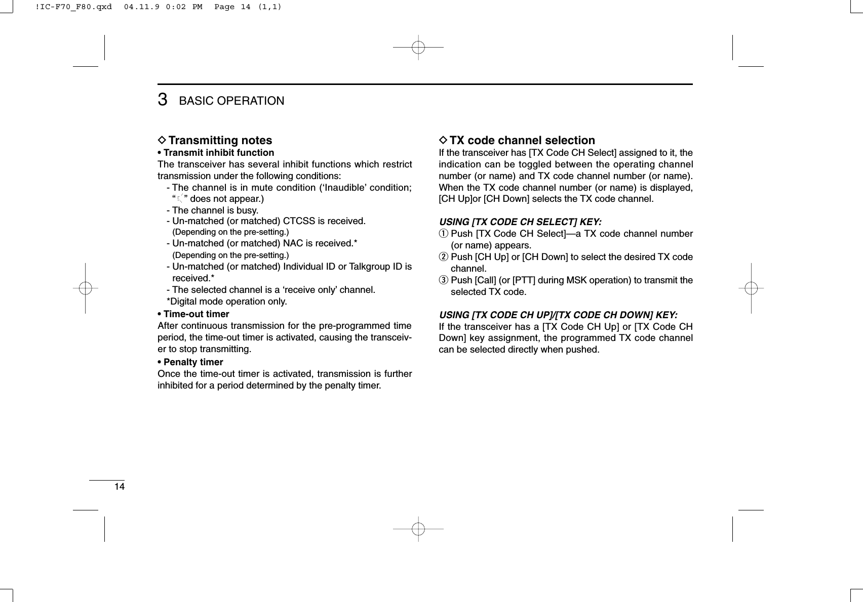 143BASIC OPERATIONDTransmitting notes• Transmit inhibit functionThe transceiver has several inhibit functions which restricttransmission under the following conditions:- The channel is in mute condition (‘Inaudible’condition; “”does not appear.)- The channel is busy.- Un-matched (or matched) CTCSS is received.(Depending on the pre-setting.)- Un-matched (or matched) NAC is received.*(Depending on the pre-setting.)- Un-matched (or matched) Individual ID or Talkgroup ID isreceived.*- The selected channel is a ‘receive only’channel.*Digital mode operation only.• Time-out timerAfter continuous transmission for the pre-programmed timeperiod, the time-out timer is activated, causing the transceiv-er to stop transmitting.• Penalty timerOnce the time-out timer is activated, transmission is furtherinhibited for a period determined by the penalty timer.DTX code channel selectionIf the transceiver has [TX Code CH Select] assigned to it, theindication can be toggled between the operating channelnumber (or name) and TX code channel number (or name).When the TX code channel number (or name) is displayed,[CH Up]or [CH Down] selects the TX code channel.USING [TX CODE CH SELECT] KEY:qPush [TX Code CH Select]—a TX code channel number(or name) appears.wPush [CH Up] or [CH Down] to select the desired TX codechannel.ePush [Call] (or [PTT] during MSK operation) to transmit theselected TX code.USING [TX CODE CH UP]/[TX CODE CH DOWN] KEY:If the transceiver has a [TX Code CH Up] or [TX Code CHDown] key assignment, the programmed TX code channelcan be selected directly when pushed.!IC-F70_F80.qxd  04.11.9 0:02 PM  Page 14 (1,1)