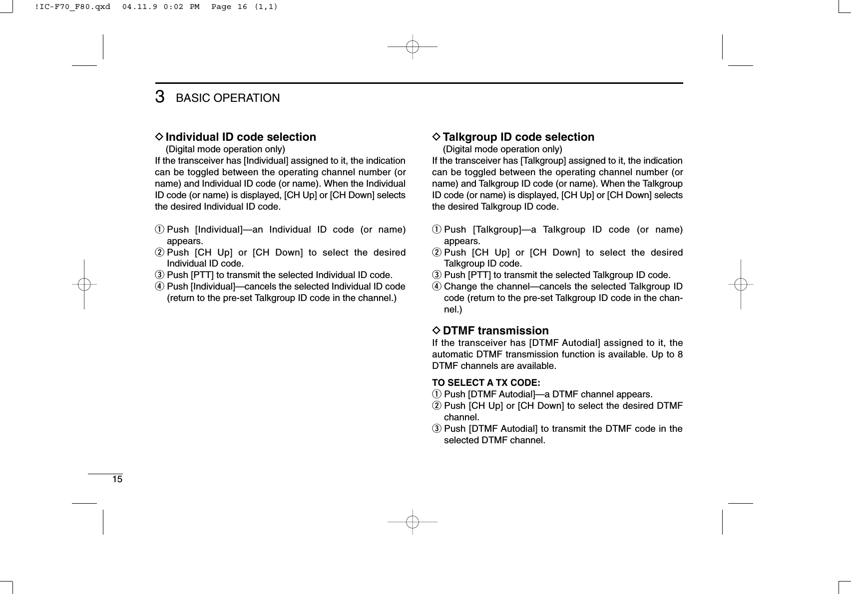 153BASIC OPERATIONDIndividual ID code selection(Digital mode operation only)If the transceiver has [Individual] assigned to it, the indicationcan be toggled between the operating channel number (orname) and Individual ID code (or name). When the IndividualID code (or name) is displayed, [CH Up] or [CH Down] selectsthe desired Individual ID code.qPush [Individual]—an Individual ID code (or name)appears.wPush [CH Up] or [CH Down] to select the desiredIndividual ID code.ePush [PTT] to transmit the selected Individual ID code.rPush [Individual]—cancels the selected Individual ID code(return to the pre-set Talkgroup ID code in the channel.)DTalkgroup ID code selection(Digital mode operation only)If the transceiver has [Talkgroup] assigned to it, the indicationcan be toggled between the operating channel number (orname) and Talkgroup ID code (or name). When the TalkgroupID code (or name) is displayed, [CH Up] or [CH Down] selectsthe desired Talkgroup ID code.qPush [Talkgroup]—a Talkgroup ID code (or name)appears.wPush [CH Up] or [CH Down] to select the desiredTalkgroup ID code.ePush [PTT] to transmit the selected Talkgroup ID code.rChange the channel—cancels the selected Talkgroup IDcode (return to the pre-set Talkgroup ID code in the chan-nel.)DDTMF transmissionIf the transceiver has [DTMF Autodial] assigned to it, theautomatic DTMF transmission function is available. Up to 8DTMF channels are available.TO SELECT A TX CODE:qPush [DTMF Autodial]—a DTMF channel appears.wPush [CH Up] or [CH Down] to select the desired DTMFchannel.ePush [DTMF Autodial] to transmit the DTMF code in theselected DTMF channel.!IC-F70_F80.qxd  04.11.9 0:02 PM  Page 16 (1,1)